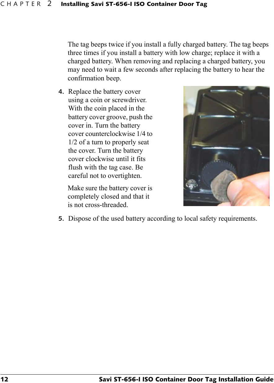 CHAPTER 2Installing Savi ST-656-I ISO Container Door Tag12 Savi ST-656-I ISO Container Door Tag Installation GuideThe tag beeps twice if you install a fully charged battery. The tag beeps three times if you install a battery with low charge; replace it with a charged battery. When removing and replacing a charged battery, you may need to wait a few seconds after replacing the battery to hear the confirmation beep.4. Replace the battery cover using a coin or screwdriver. With the coin placed in the battery cover groove, push the cover in. Turn the battery cover counterclockwise 1/4 to 1/2 of a turn to properly seat the cover. Turn the battery cover clockwise until it fits flush with the tag case. Be careful not to overtighten.Make sure the battery cover is completely closed and that it is not cross-threaded.5. Dispose of the used battery according to local safety requirements.