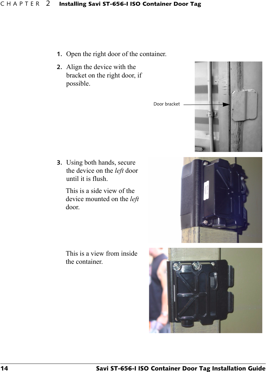 CHAPTER 2Installing Savi ST-656-I ISO Container Door Tag14 Savi ST-656-I ISO Container Door Tag Installation Guide1. Open the right door of the container.2. Align the device with the bracket on the right door, if possible.3. Using both hands, secure the device on the left door until it is flush.This is a side view of the device mounted on the left door. This is a view from inside the container.Door bracket