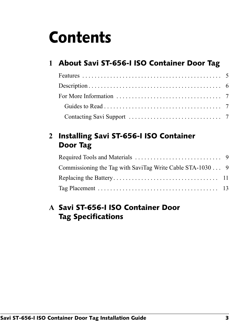 Savi ST-656-I ISO Container Door Tag Installation Guide 3Contents1About Savi ST-656-I ISO Container Door TagFeatures  . . . . . . . . . . . . . . . . . . . . . . . . . . . . . . . . . . . . . . . . . . . . .  5Description . . . . . . . . . . . . . . . . . . . . . . . . . . . . . . . . . . . . . . . . . . .  6For More Information  . . . . . . . . . . . . . . . . . . . . . . . . . . . . . . . . . .  7Guides to Read . . . . . . . . . . . . . . . . . . . . . . . . . . . . . . . . . . . . . .  7Contacting Savi Support  . . . . . . . . . . . . . . . . . . . . . . . . . . . . . .  72Installing Savi ST-656-I ISO ContainerDoor TagRequired Tools and Materials  . . . . . . . . . . . . . . . . . . . . . . . . . . . .  9Commissioning the Tag with SaviTag Write Cable STA-1030 . . .  9Replacing the Battery . . . . . . . . . . . . . . . . . . . . . . . . . . . . . . . . . .  11Tag Placement  . . . . . . . . . . . . . . . . . . . . . . . . . . . . . . . . . . . . . . .  13ASavi ST-656-I ISO Container DoorTag Specifications