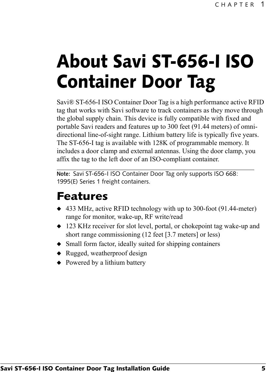 CHAPTER 1Savi ST-656-I ISO Container Door Tag Installation Guide 5About Savi ST-656-I ISO Container Door Tag1Savi® ST-656-I ISO Container Door Tag is a high performance active RFID tag that works with Savi software to track containers as they move through the global supply chain. This device is fully compatible with fixed and portable Savi readers and features up to 300 feet (91.44 meters) of omni-directional line-of-sight range. Lithium battery life is typically five years. The ST-656-I tag is available with 128K of programmable memory. It includes a door clamp and external antennas. Using the door clamp, you affix the tag to the left door of an ISO-compliant container.Note:Savi ST-656-I ISO Container Door Tag only supports ISO 668: 1995(E) Series 1 freight containers.Features◆433 MHz, active RFID technology with up to 300-foot (91.44-meter) range for monitor, wake-up, RF write/read◆123 KHz receiver for slot level, portal, or chokepoint tag wake-up and short range commissioning (12 feet [3.7 meters] or less)◆Small form factor, ideally suited for shipping containers◆Rugged, weatherproof design◆Powered by a lithium battery