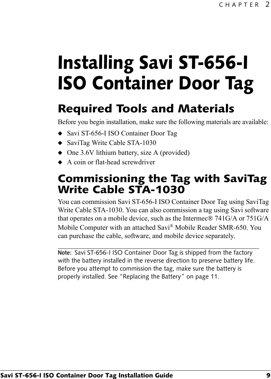 CHAPTER 2Savi ST-656-I ISO Container Door Tag Installation Guide 9Installing Savi ST-656-I ISO Container Door Tag2Required Tools and MaterialsBefore you begin installation, make sure the following materials are available:◆Savi ST-656-I ISO Container Door Tag◆SaviTag Write Cable STA-1030◆One 3.6V lithium battery, size A (provided)◆A coin or flat-head screwdriverCommissioning the Tag with SaviTag Write Cable STA-1030You can commission Savi ST-656-I ISO Container Door Tag using SaviTag Write Cable STA-1030. You can also commission a tag using Savi software that operates on a mobile device, such as the Intermec® 741G/A or 751G/A Mobile Computer with an attached Savi® Mobile Reader SMR-650. You can purchase the cable, software, and mobile device separately.Note:Savi ST-656-I ISO Container Door Tag is shipped from the factory with the battery installed in the reverse direction to preserve battery life. Before you attempt to commission the tag, make sure the battery is properly installed. See “Replacing the Battery” on page 11.