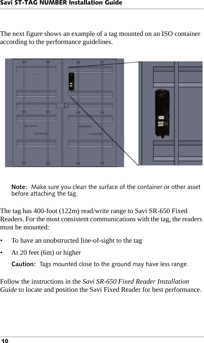 Savi ST-TAG NUMBER Installation Guide 10The next figure shows an example of a tag mounted on an ISO container according to the performance guidelines.Note:  Make sure you clean the surface of the container or other asset before attaching the tag.The tag has 400-foot (122m) read/write range to Savi SR-650 Fixed Readers. For the most consistent communications with the tag, the readers must be mounted:• To have an unobstructed line-of-sight to the tag• At 20 feet (6m) or higherCaution:  Tags mounted close to the ground may have less range.Follow the instructions in the Savi SR-650 Fixed Reader Installation Guide to locate and position the Savi Fixed Reader for best performance.