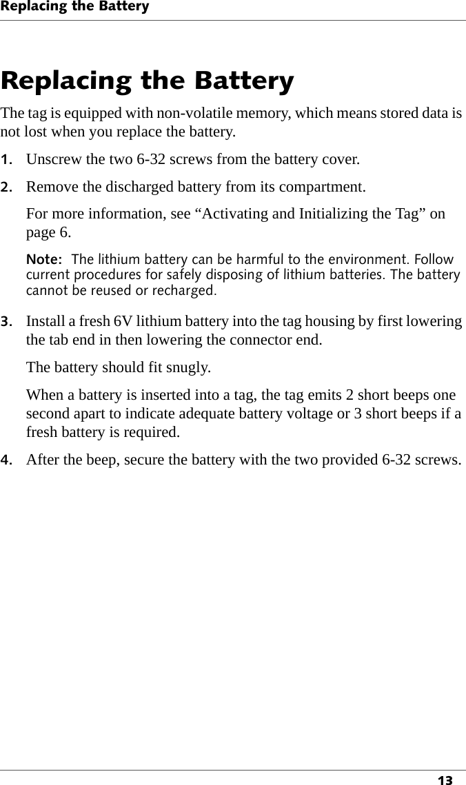 Replacing the Battery13Replacing the BatteryThe tag is equipped with non-volatile memory, which means stored data is not lost when you replace the battery.1. Unscrew the two 6-32 screws from the battery cover.2. Remove the discharged battery from its compartment.For more information, see “Activating and Initializing the Tag” on page 6.Note:  The lithium battery can be harmful to the environment. Follow current procedures for safely disposing of lithium batteries. The battery cannot be reused or recharged.3. Install a fresh 6V lithium battery into the tag housing by first lowering the tab end in then lowering the connector end.The battery should fit snugly. When a battery is inserted into a tag, the tag emits 2 short beeps one second apart to indicate adequate battery voltage or 3 short beeps if a fresh battery is required.4. After the beep, secure the battery with the two provided 6-32 screws.