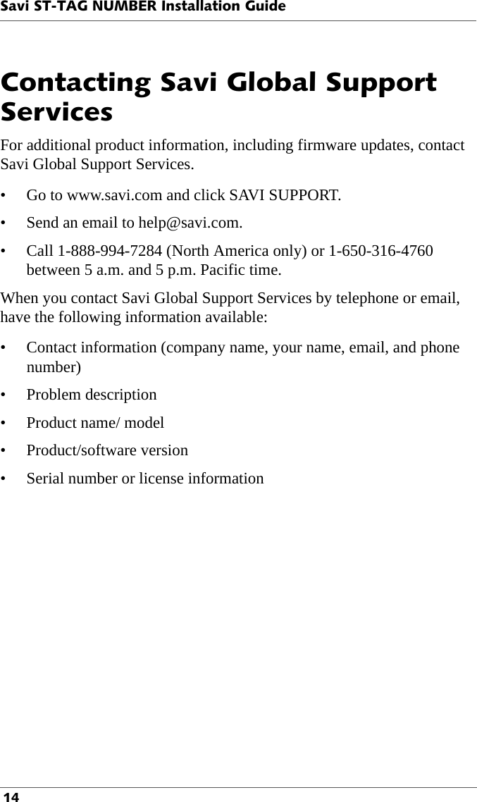 Savi ST-TAG NUMBER Installation Guide 14Contacting Savi Global Support ServicesFor additional product information, including firmware updates, contact Savi Global Support Services.• Go to www.savi.com and click SAVI SUPPORT.• Send an email to help@savi.com. • Call 1-888-994-7284 (North America only) or 1-650-316-4760 between 5 a.m. and 5 p.m. Pacific time.When you contact Savi Global Support Services by telephone or email, have the following information available:• Contact information (company name, your name, email, and phone number)• Problem description• Product name/ model• Product/software version• Serial number or license information