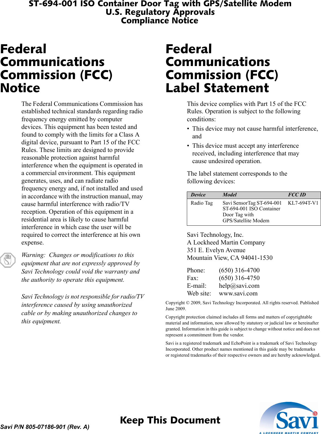 Device Model FCC IDRadio Tag Savi SensorTag ST-694-001 ST-694-001 ISO Container Door Tag with GPS/Satellite ModemKL7-694T-V1 ST-694-001 ISO Container Door Tag with GPS/Satellite ModemU.S. Regulatory ApprovalsCompliance Notice 1  Keep This DocumentSavi P/N 805-07186-901 (Rev. A)Federal Communications Commission (FCC) NoticeThe Federal Communications Commission has established technical standards regarding radio frequency energy emitted by computer devices. This equipment has been tested and found to comply with the limits for a Class A digital device, pursuant to Part 15 of the FCC Rules. These limits are designed to provide reasonable protection against harmful interference when the equipment is operated in a commercial environment. This equipment generates, uses, and can radiate radio frequency energy and, if not installed and used in accordance with the instruction manual, may cause harmful interference with radio/TV reception. Operation of this equipment in a residential area is likely to cause harmful interference in which case the user will be required to correct the interference at his own expense.Warning:  Changes or modifications to this equipment that are not expressly approved by Savi Technology could void the warranty and the authority to operate this equipment.Savi Technology is not responsible for radio/TV interference caused by using unauthorized cable or by making unauthorized changes to this equipment.Federal Communications Commission (FCC) Label StatementThis device complies with Part 15 of the FCC Rules. Operation is subject to the following conditions:• This device may not cause harmful interference, and• This device must accept any interference received, including interference that may cause undesired operation.The label statement corresponds to the following devices:Savi Technology, Inc.A Lockheed Martin Company351 E. Evelyn AvenueMountain View, CA 94041-1530Phone: (650) 316-4700Fax: (650) 316-4750E-mail: help@savi.comWeb site: www.savi.comCopyright © 2009, Savi Technology Incorporated. All rights reserved. Published June 2009.Copyright protection claimed includes all forms and matters of copyrightable material and information, now allowed by statutory or judicial law or hereinafter granted. Information in this guide is subject to change without notice and does not represent a commitment from the vendor.Savi is a registered trademark and EchoPoint is a trademark of Savi Technology Incorporated. Other product names mentioned in this guide may be trademarks or registered trademarks of their respective owners and are hereby acknowledged.