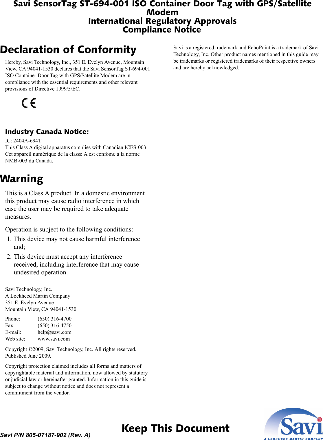 Savi SensorTag ST-694-001 ISO Container Door Tag with GPS/Satellite ModemInternational Regulatory ApprovalsCompliance Notice 1  Keep This DocumentSavi P/N 805-07187-902 (Rev. A)Declaration of ConformityHereby, Savi Technology, Inc., 351 E. Evelyn Avenue, Mountain View, CA 94041-1530 declares that the Savi SensorTag ST-694-001 ISO Container Door Tag with GPS/Satellite Modem are in compliance with the essential requirements and other relevant provisions of Directive 1999/5/EC.Industry Canada Notice:IC: 2404A-694TThis Class A digital apparatus complies with Canadian ICES-003Cet appareil numérique de la classe A est confomé à la norme NMB-003 du Canada.WarningThis is a Class A product. In a domestic environment this product may cause radio interference in which case the user may be required to take adequate measures.Operation is subject to the following conditions: 1. This device may not cause harmful interference and; 2. This device must accept any interference received, including interference that may cause undesired operation.Savi Technology, Inc.A Lockheed Martin Company351 E. Evelyn AvenueMountain View, CA 94041-1530Phone: (650) 316-4700Fax: (650) 316-4750E-mail: help@savi.comWeb site: www.savi.comCopyright ©2009, Savi Technology, Inc. All rights reserved. Published June 2009.Copyright protection claimed includes all forms and matters of copyrightable material and information, now allowed by statutory or judicial law or hereinafter granted. Information in this guide is subject to change without notice and does not represent a commitment from the vendor.Savi is a registered trademark and EchoPoint is a trademark of Savi Technology, Inc. Other product names mentioned in this guide may be trademarks or registered trademarks of their respective owners and are hereby acknowledged.