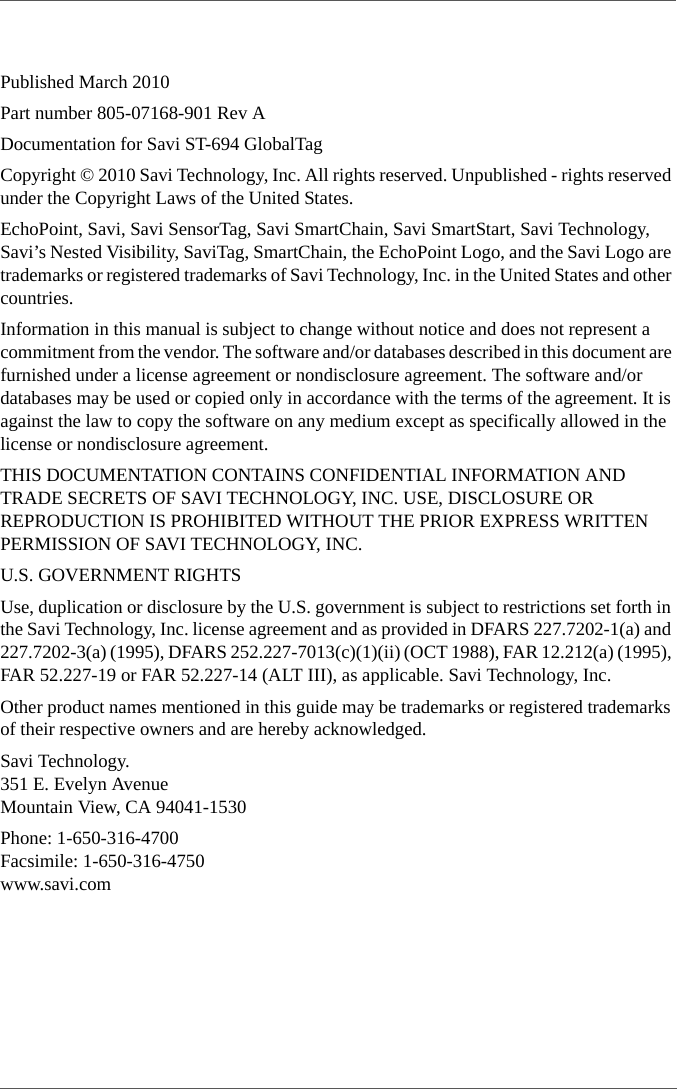 Published March 2010Part number 805-07168-901 Rev ADocumentation for Savi ST-694 GlobalTagCopyright © 2010 Savi Technology, Inc. All rights reserved. Unpublished - rights reserved under the Copyright Laws of the United States.EchoPoint, Savi, Savi SensorTag, Savi SmartChain, Savi SmartStart, Savi Technology, Savi’s Nested Visibility, SaviTag, SmartChain, the EchoPoint Logo, and the Savi Logo are trademarks or registered trademarks of Savi Technology, Inc. in the United States and other countries.Information in this manual is subject to change without notice and does not represent a commitment from the vendor. The software and/or databases described in this document are furnished under a license agreement or nondisclosure agreement. The software and/or databases may be used or copied only in accordance with the terms of the agreement. It is against the law to copy the software on any medium except as specifically allowed in the license or nondisclosure agreement.THIS DOCUMENTATION CONTAINS CONFIDENTIAL INFORMATION AND TRADE SECRETS OF SAVI TECHNOLOGY, INC. USE, DISCLOSURE OR REPRODUCTION IS PROHIBITED WITHOUT THE PRIOR EXPRESS WRITTEN PERMISSION OF SAVI TECHNOLOGY, INC.U.S. GOVERNMENT RIGHTSUse, duplication or disclosure by the U.S. government is subject to restrictions set forth in the Savi Technology, Inc. license agreement and as provided in DFARS 227.7202-1(a) and 227.7202-3(a) (1995), DFARS 252.227-7013(c)(1)(ii) (OCT 1988), FAR 12.212(a) (1995), FAR 52.227-19 or FAR 52.227-14 (ALT III), as applicable. Savi Technology, Inc.Other product names mentioned in this guide may be trademarks or registered trademarks of their respective owners and are hereby acknowledged.Savi Technology.351 E. Evelyn AvenueMountain View, CA 94041-1530Phone: 1-650-316-4700Facsimile: 1-650-316-4750www.savi.com