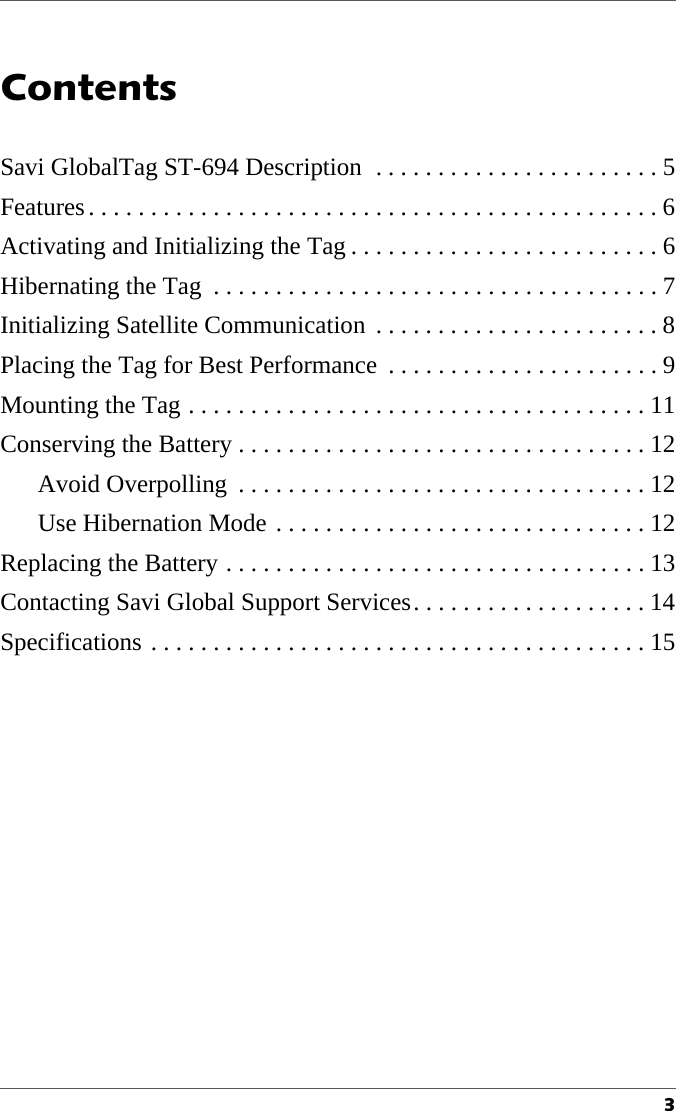 3Contents1Savi GlobalTag ST-694 Description  . . . . . . . . . . . . . . . . . . . . . . . 5Features. . . . . . . . . . . . . . . . . . . . . . . . . . . . . . . . . . . . . . . . . . . . . . 6Activating and Initializing the Tag . . . . . . . . . . . . . . . . . . . . . . . . . 6Hibernating the Tag  . . . . . . . . . . . . . . . . . . . . . . . . . . . . . . . . . . . . 7Initializing Satellite Communication  . . . . . . . . . . . . . . . . . . . . . . . 8Placing the Tag for Best Performance  . . . . . . . . . . . . . . . . . . . . . . 9Mounting the Tag . . . . . . . . . . . . . . . . . . . . . . . . . . . . . . . . . . . . . 11Conserving the Battery . . . . . . . . . . . . . . . . . . . . . . . . . . . . . . . . . 12Avoid Overpolling  . . . . . . . . . . . . . . . . . . . . . . . . . . . . . . . . . 12Use Hibernation Mode . . . . . . . . . . . . . . . . . . . . . . . . . . . . . . 12Replacing the Battery . . . . . . . . . . . . . . . . . . . . . . . . . . . . . . . . . . 13Contacting Savi Global Support Services. . . . . . . . . . . . . . . . . . . 14Specifications . . . . . . . . . . . . . . . . . . . . . . . . . . . . . . . . . . . . . . . . 15