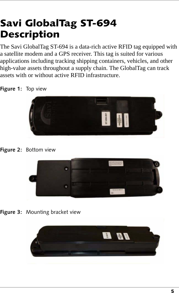 5Savi GlobalTag ST-694 DescriptionThe Savi GlobalTag ST-694 is a data-rich active RFID tag equipped with a satellite modem and a GPS receiver. This tag is suited for various applications including tracking shipping containers, vehicles, and other high-value assets throughout a supply chain. The GlobalTag can track assets with or without active RFID infrastructure.Figure 1: To p  v i e w Figure 2: Bottom viewFigure 3: Mounting bracket view