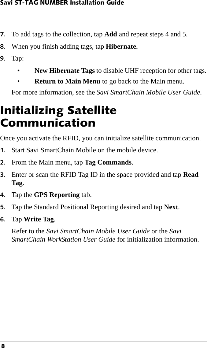 Savi ST-TAG NUMBER Installation Guide 87. To add tags to the collection, tap Add and repeat steps 4 and 5.8. When you finish adding tags, tap Hibernate.9. Tap:•New Hibernate Tags to disable UHF reception for other tags.•Return to Main Menu to go back to the Main menu.For more information, see the Savi SmartChain Mobile User Guide.Initializing Satellite CommunicationOnce you activate the RFID, you can initialize satellite communication.1. Start Savi SmartChain Mobile on the mobile device.2. From the Main menu, tap Tag Commands.3. Enter or scan the RFID Tag ID in the space provided and tap Read Tag.4. Tap the GPS Reporting tab.5. Tap the Standard Positional Reporting desired and tap Next.6. Tap Write Tag.Refer to the Savi SmartChain Mobile User Guide or the Savi SmartChain WorkStation User Guide for initialization information.