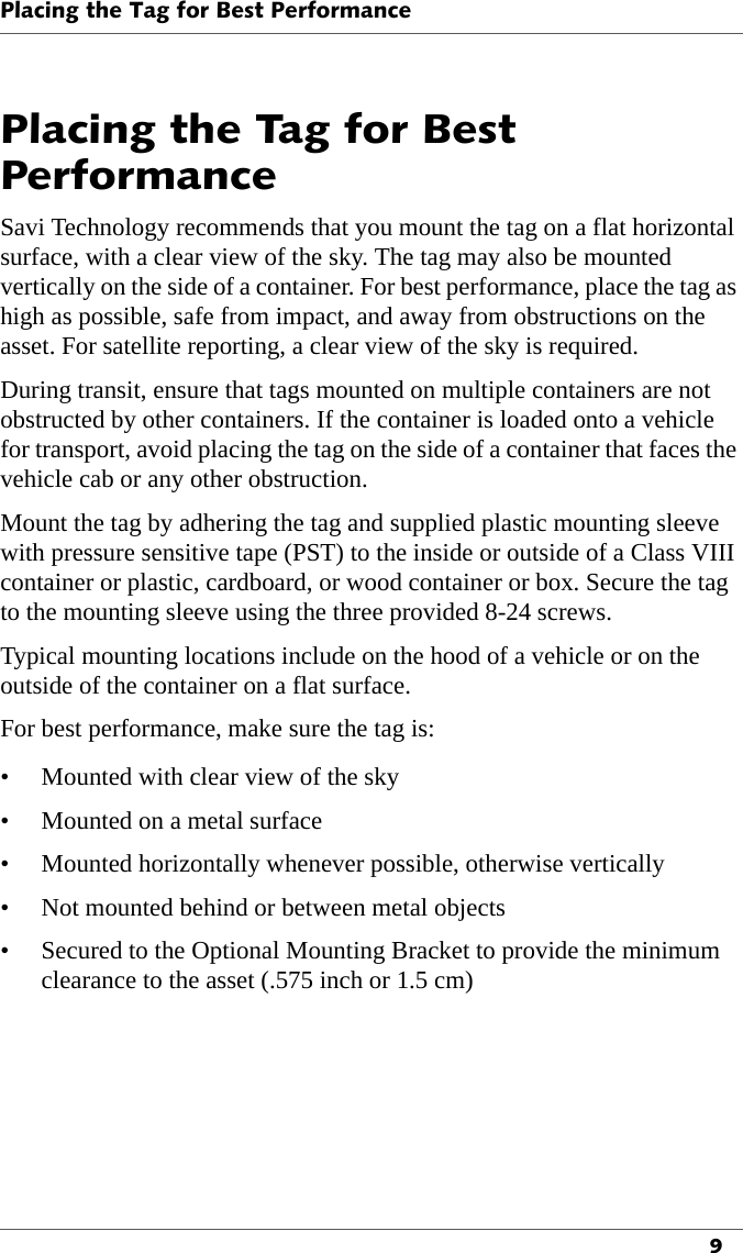 Placing the Tag for Best Performance9Placing the Tag for Best PerformanceSavi Technology recommends that you mount the tag on a flat horizontal surface, with a clear view of the sky. The tag may also be mounted vertically on the side of a container. For best performance, place the tag as high as possible, safe from impact, and away from obstructions on the asset. For satellite reporting, a clear view of the sky is required.During transit, ensure that tags mounted on multiple containers are not obstructed by other containers. If the container is loaded onto a vehicle for transport, avoid placing the tag on the side of a container that faces the vehicle cab or any other obstruction.Mount the tag by adhering the tag and supplied plastic mounting sleeve with pressure sensitive tape (PST) to the inside or outside of a Class VIII container or plastic, cardboard, or wood container or box. Secure the tag to the mounting sleeve using the three provided 8-24 screws.Typical mounting locations include on the hood of a vehicle or on the outside of the container on a flat surface.For best performance, make sure the tag is:• Mounted with clear view of the sky• Mounted on a metal surface• Mounted horizontally whenever possible, otherwise vertically• Not mounted behind or between metal objects• Secured to the Optional Mounting Bracket to provide the minimum clearance to the asset (.575 inch or 1.5 cm)