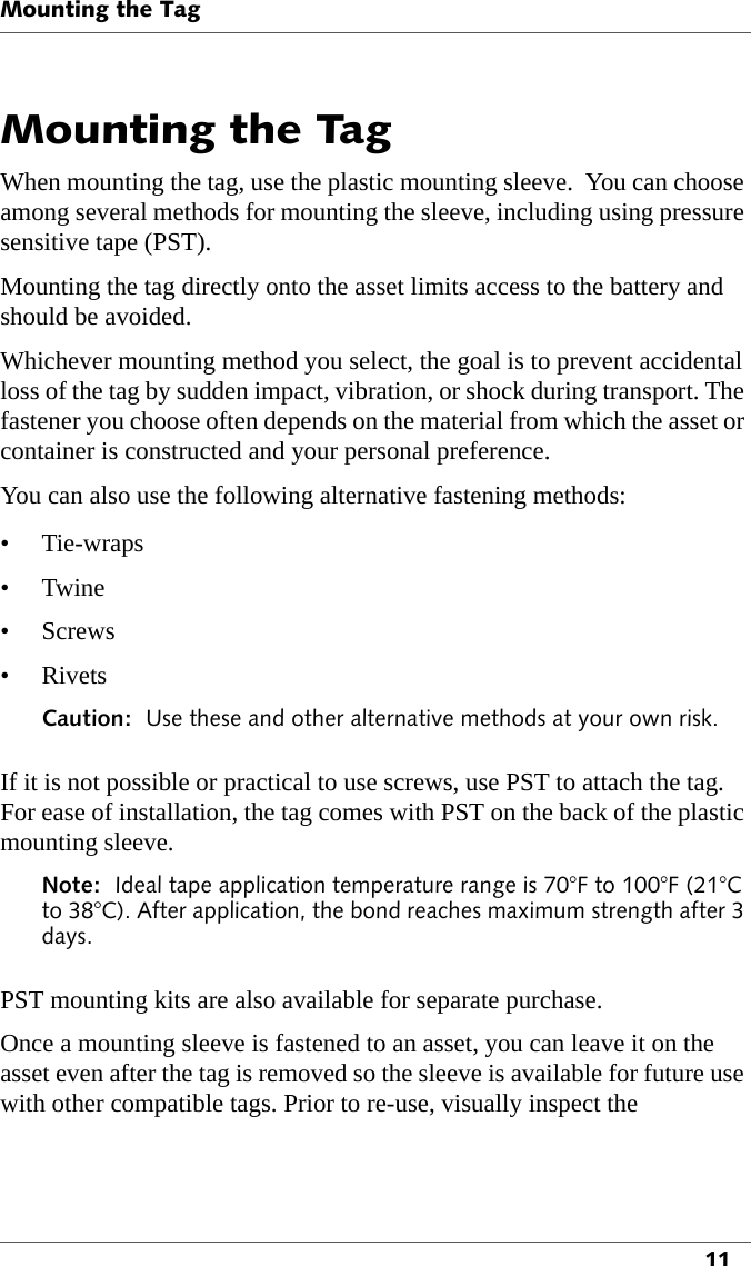 Mounting the Tag11Mounting the TagWhen mounting the tag, use the plastic mounting sleeve.  You can choose among several methods for mounting the sleeve, including using pressure sensitive tape (PST). Mounting the tag directly onto the asset limits access to the battery and should be avoided. Whichever mounting method you select, the goal is to prevent accidental loss of the tag by sudden impact, vibration, or shock during transport. The fastener you choose often depends on the material from which the asset or container is constructed and your personal preference.You can also use the following alternative fastening methods:• Tie-wraps•Twine• Screws•RivetsCaution:  Use these and other alternative methods at your own risk.If it is not possible or practical to use screws, use PST to attach the tag. For ease of installation, the tag comes with PST on the back of the plastic mounting sleeve.Note:  Ideal tape application temperature range is 70°F to 100°F (21°C to 38°C). After application, the bond reaches maximum strength after 3 days.PST mounting kits are also available for separate purchase.Once a mounting sleeve is fastened to an asset, you can leave it on the asset even after the tag is removed so the sleeve is available for future use with other compatible tags. Prior to re-use, visually inspect the 