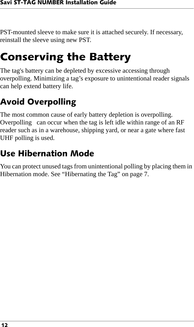 Savi ST-TAG NUMBER Installation Guide 12PST-mounted sleeve to make sure it is attached securely. If necessary, reinstall the sleeve using new PST.Conserving the BatteryThe tag&apos;s battery can be depleted by excessive accessing through overpolling. Minimizing a tag’s exposure to unintentional reader signals can help extend battery life. Avoid OverpollingThe most common cause of early battery depletion is overpolling. Overpolling   can occur when the tag is left idle within range of an RF reader such as in a warehouse, shipping yard, or near a gate where fast UHF polling is used. Use Hibernation ModeYou can protect unused tags from unintentional polling by placing them in Hibernation mode. See “Hibernating the Tag” on page 7.