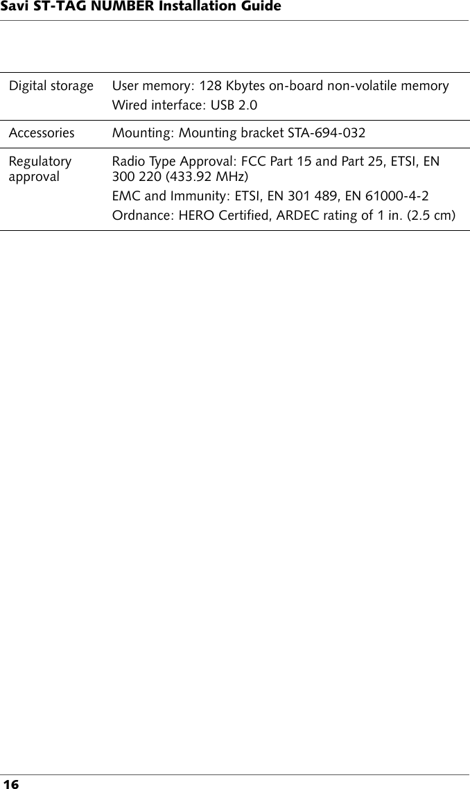 Savi ST-TAG NUMBER Installation Guide 16Digital storage User memory: 128 Kbytes on-board non-volatile memoryWired interface: USB 2.0Accessories Mounting: Mounting bracket STA-694-032Regulatory approvalRadio Type Approval: FCC Part 15 and Part 25, ETSI, EN 300 220 (433.92 MHz)EMC and Immunity: ETSI, EN 301 489, EN 61000-4-2Ordnance: HERO Certified, ARDEC rating of 1 in. (2.5 cm)