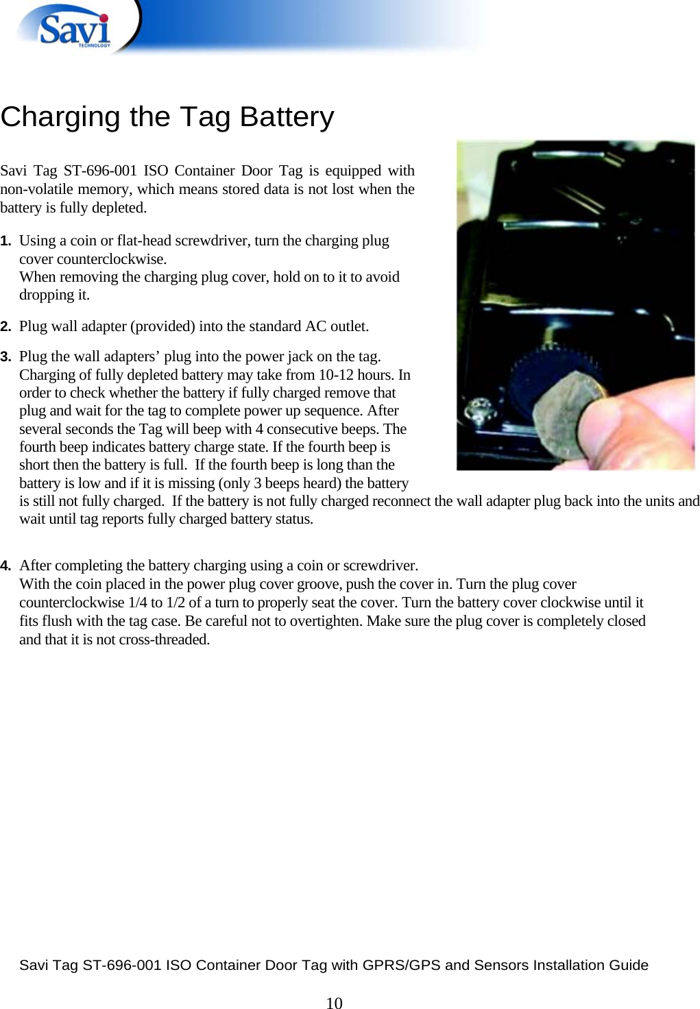  Savi Tag ST-696-001 ISO Container Door Tag with GPRS/GPS and Sensors Installation Guide  10  Charging the Tag Battery   Savi Tag ST-696-001 ISO Container Door Tag is equipped with non-volatile memory, which means stored data is not lost when the battery is fully depleted.  1.  Using a coin or flat-head screwdriver, turn the charging plug  cover counterclockwise.  When removing the charging plug cover, hold on to it to avoid  dropping it.  2.  Plug wall adapter (provided) into the standard AC outlet.  3.  Plug the wall adapters’ plug into the power jack on the tag.   Charging of fully depleted battery may take from 10-12 hours. In order to check whether the battery if fully charged remove that plug and wait for the tag to complete power up sequence. After several seconds the Tag will beep with 4 consecutive beeps. The fourth beep indicates battery charge state. If the fourth beep is short then the battery is full.  If the fourth beep is long than the battery is low and if it is missing (only 3 beeps heard) the battery is still not fully charged.  If the battery is not fully charged reconnect the wall adapter plug back into the units and wait until tag reports fully charged battery status.   4. After completing the battery charging using a coin or screwdriver.  With the coin placed in the power plug cover groove, push the cover in. Turn the plug cover counterclockwise 1/4 to 1/2 of a turn to properly seat the cover. Turn the battery cover clockwise until it fits flush with the tag case. Be careful not to overtighten. Make sure the plug cover is completely closed and that it is not cross-threaded.               