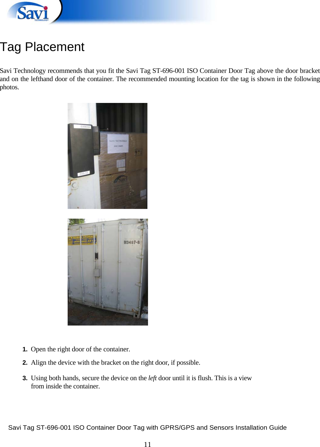  Savi Tag ST-696-001 ISO Container Door Tag with GPRS/GPS and Sensors Installation Guide  11  Tag Placement   Savi Technology recommends that you fit the Savi Tag ST-696-001 ISO Container Door Tag above the door bracket and on the lefthand door of the container. The recommended mounting location for the tag is shown in the following photos.                                    1.  Open the right door of the container.  2.  Align the device with the bracket on the right door, if possible.   3.  Using both hands, secure the device on the left door until it is flush. This is a view from inside the container.   