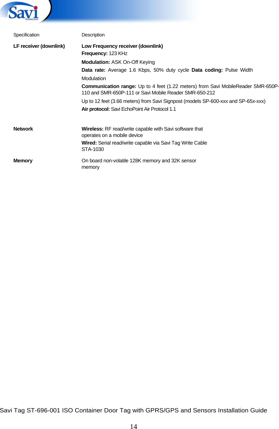  Savi Tag ST-696-001 ISO Container Door Tag with GPRS/GPS and Sensors Installation Guide  14    Specification Description LF receiver (downlink)  Low Frequency receiver (downlink) Frequency: 123 KHz  Modulation: ASK On-Off Keying  Data rate: Average 1.6 Kbps, 50% duty cycle Data coding: Pulse Width Modulation  Communication range: Up to 4 feet (1.22 meters) from Savi MobileReader SMR-650P-110 and SMR-650P-111 or Savi Mobile Reader SMR-650-212  Up to 12 feet (3.66 meters) from Savi Signpost (models SP-600-xxx and SP-65x-xxx)  Air protocol: Savi EchoPoint Air Protocol 1.1  Network Wireless: RF read/write capable with Savi software that operates on a mobile device Wired: Serial read/write capable via Savi Tag Write Cable STA-1030 Memory  On board non-volatile 128K memory and 32K sensor memory      