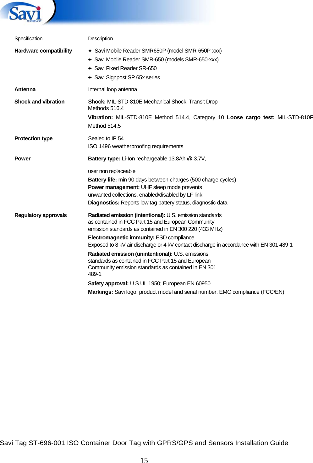  Savi Tag ST-696-001 ISO Container Door Tag with GPRS/GPS and Sensors Installation Guide  15    Specification Description Hardware compatibility  ✦  Savi Mobile Reader SMR650P (model SMR-650P-xxx) ✦  Savi Mobile Reader SMR-650 (models SMR-650-xxx) ✦  Savi Fixed Reader SR-650 ✦  Savi Signpost SP 65x series Antenna  Internal loop antenna Shock and vibration  Shock: MIL-STD-810E Mechanical Shock, Transit Drop Methods 516.4  Vibration: MIL-STD-810E Method 514.4, Category 10 Loose cargo test: MIL-STD-810F Method 514.5  Protection type  Sealed to IP 54 ISO 1496 weatherproofing requirements  Power Battery type: Li-Ion rechargeable 13.8Ah @ 3.7V,    user non replaceable  Battery life: min 90 days between charges (500 charge cycles)  Power management: UHF sleep mode prevents  unwanted collections, enabled/disabled by LF link  Diagnostics: Reports low tag battery status, diagnostic data  Regulatory approvals  Radiated emission (intentional): U.S. emission standards as contained in FCC Part 15 and European Community  emission standards as contained in EN 300 220 (433 MHz)  Electromagnetic immunity: ESD compliance  Exposed to 8 kV air discharge or 4 kV contact discharge in accordance with EN 301 489-1  Radiated emission (unintentional): U.S. emissions  standards as contained in FCC Part 15 and European  Community emission standards as contained in EN 301  489-1  Safety approval: U.S UL 1950; European EN 60950  Markings: Savi logo, product model and serial number, EMC compliance (FCC/EN)     