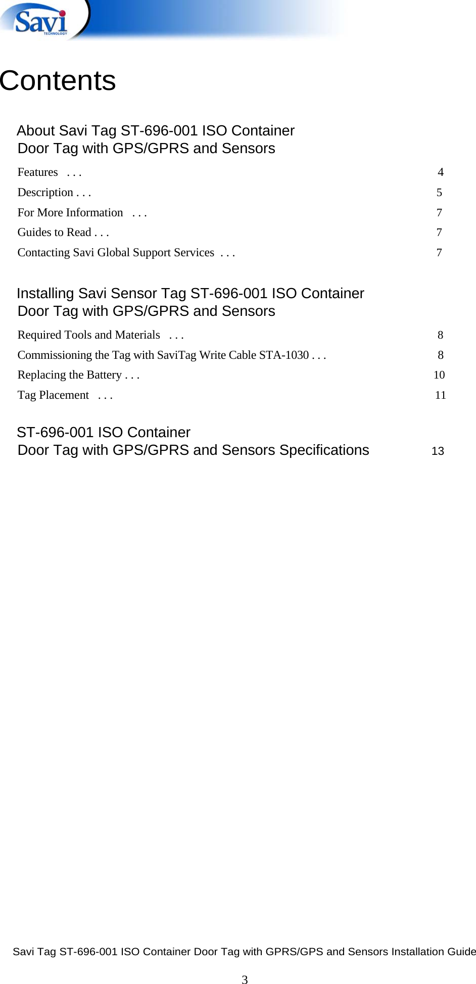  Savi Tag ST-696-001 ISO Container Door Tag with GPRS/GPS and Sensors Installation Guide  3  Contents        About Savi Tag ST-696-001 ISO Container Door Tag with GPS/GPRS and Sensors Features   . . .  4 Description . . .      5 For More Information   . . .      7 Guides to Read . . .        7 Contacting Savi Global Support Services  . . .      7       Installing Savi Sensor Tag ST-696-001 ISO Container Door Tag with GPS/GPRS and Sensors Required Tools and Materials   . . .     8 Commissioning the Tag with SaviTag Write Cable STA-1030 . . .  8 Replacing the Battery . . .       10 Tag Placement   . . .   11       ST-696-001 ISO Container Door Tag with GPS/GPRS and Sensors Specifications        13          