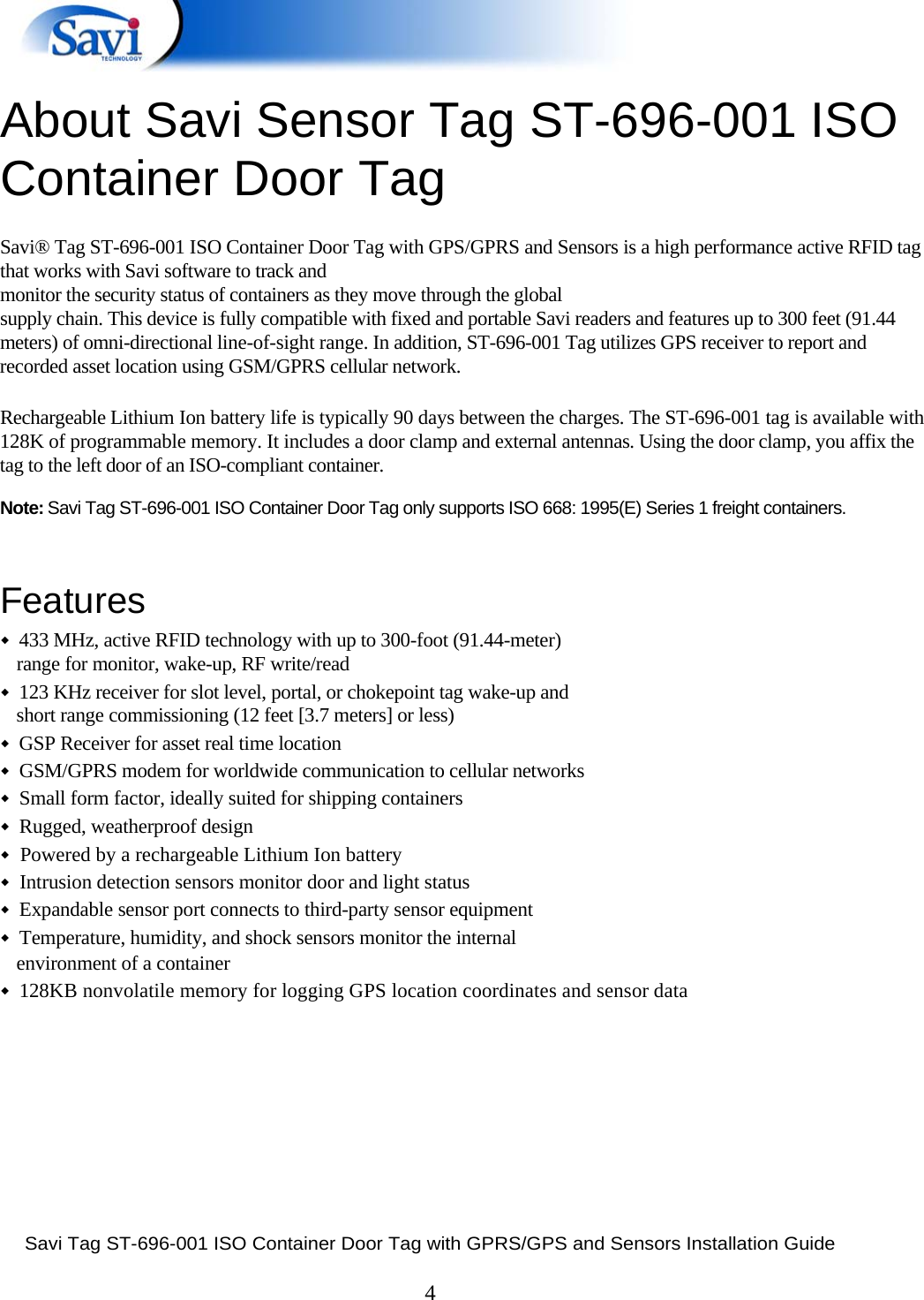  Savi Tag ST-696-001 ISO Container Door Tag with GPRS/GPS and Sensors Installation Guide  4   About Savi Sensor Tag ST-696-001 ISO ontainer Door Tag 1  C Savi® Tag ST-696-001 ISO Container Door Tag with GPS/GPRS and Sensors is a high performance active RFID tag that works with Savi software to track and  monitor the security status of containers as they move through the global  supply chain. This device is fully compatible with fixed and portable Savi readers and features up to 300 feet (91.44 meters) of omni-directional line-of-sight range. In addition, ST-696-001 Tag utilizes GPS receiver to report and recorded asset location using GSM/GPRS cellular network.    Rechargeable Lithium Ion battery life is typically 90 days between the charges. The ST-696-001 tag is available with 128K of programmable memory. It includes a door clamp and external antennas. Using the door clamp, you affix the tag to the left door of an ISO-compliant container.  Note: Savi Tag ST-696-001 ISO Container Door Tag only supports ISO 668: 1995(E) Series 1 freight containers.   Features  ◆  433 MHz, active RFID technology with up to 300-foot (91.44-meter)  range for monitor, wake-up, RF write/read  ◆  123 KHz receiver for slot level, portal, or chokepoint tag wake-up and  short range commissioning (12 feet [3.7 meters] or less)  ◆  GSP Receiver for asset real time location  ◆  GSM/GPRS modem for worldwide communication to cellular networks  ◆  Small form factor, ideally suited for shipping containers  ◆  Rugged, weatherproof design  ◆  Powered by a rechargeable Lithium Ion battery  ◆  Intrusion detection sensors monitor door and light status  ◆  Expandable sensor port connects to third-party sensor equipment  ◆  Temperature, humidity, and shock sensors monitor the internal  environment of a container  ◆  128KB nonvolatile memory for logging GPS location coordinates and sensor data       