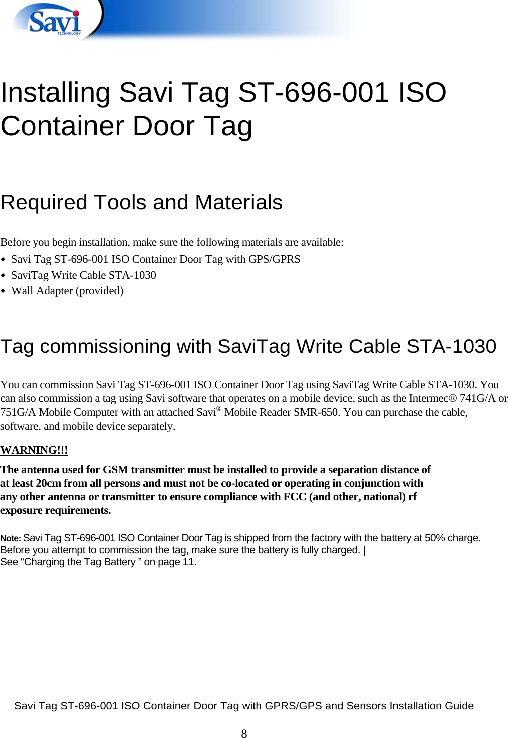  Savi Tag ST-696-001 ISO Container Door Tag with GPRS/GPS and Sensors Installation Guide  8   Installing Savi Tag ST-696-001 ISO Container Door Tag  Required Tools and Materials   Before you begin installation, make sure the following materials are available:  ◆  Savi Tag ST-696-001 ISO Container Door Tag with GPS/GPRS   ◆  SaviTag Write Cable STA-1030  ◆  Wall Adapter (provided)   Tag commissioning with SaviTag Write Cable STA-1030   You can commission Savi Tag ST-696-001 ISO Container Door Tag using SaviTag Write Cable STA-1030. You can also commission a tag using Savi software that operates on a mobile device, such as the Intermec® 741G/A or 751G/A Mobile Computer with an attached Savi® Mobile Reader SMR-650. You can purchase the cable, software, and mobile device separately.   WARNING!!! The antenna used for GSM transmitter must be installed to provide a separation distance of at least 20cm from all persons and must not be co-located or operating in conjunction with any other antenna or transmitter to ensure compliance with FCC (and other, national) rf exposure requirements.  Note: Savi Tag ST-696-001 ISO Container Door Tag is shipped from the factory with the battery at 50% charge.  Before you attempt to commission the tag, make sure the battery is fully charged. | See “Charging the Tag Battery ” on page 11.           