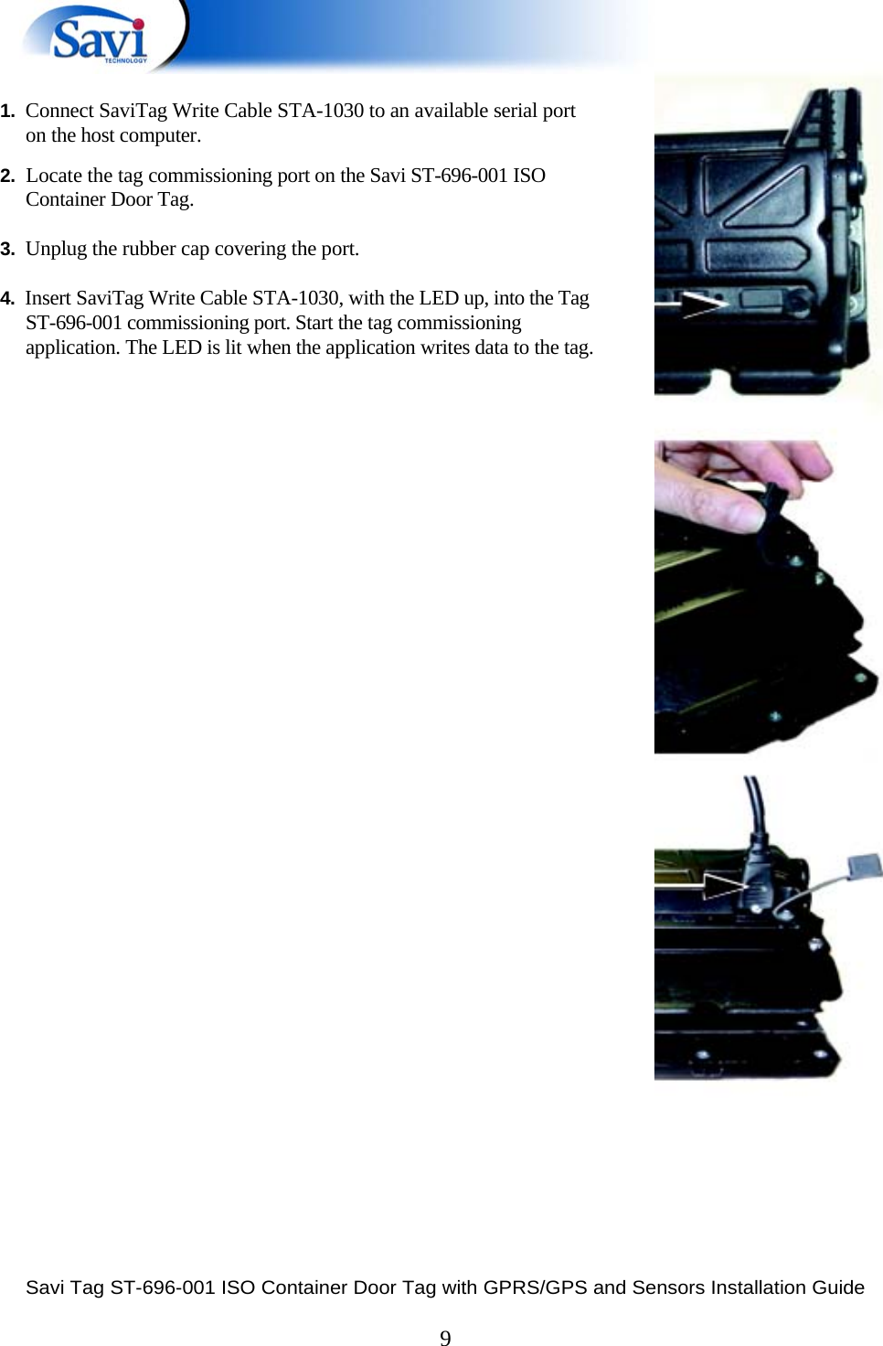  Savi Tag ST-696-001 ISO Container Door Tag with GPRS/GPS and Sensors Installation Guide  9    1.  Connect SaviTag Write Cable STA-1030 to an available serial port on the host computer.  2.  Locate the tag commissioning port on the Savi ST-696-001 ISO Container Door Tag.  3.  Unplug the rubber cap covering the port.  4.  Insert SaviTag Write Cable STA-1030, with the LED up, into the Tag ST-696-001 commissioning port. Start the tag commissioning application. The LED is lit when the application writes data to the tag.             
