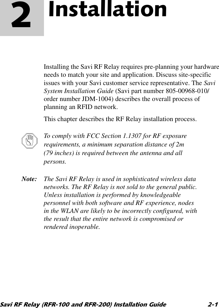 6DYL5)5HOD\5)5DQG5)5,QVWDOODWLRQ*XLGH ,QVWDOODWLRQ 2  Installing the Savi RF Relay requires pre-planning your hardware needs to match your site and application. Discuss site-specific issues with your Savi customer service representative. The Savi System Installation Guide (Savi part number 805-00968-010/ order number JDM-1004) describes the overall process of planning an RFID network.This chapter describes the RF Relay installation process.To comply with FCC Section 1.1307 for RF exposure requirements, a minimum separation distance of 2m (79 inches) is required between the antenna and all persons.Note: The Savi RF Relay is used in sophisticated wireless data networks. The RF Relay is not sold to the general public. Unless installation is performed by knowledgeable personnel with both software and RF experience, nodes in the WLAN are likely to be incorrectly configured, with the result that the entire network is compromised or rendered inoperable.