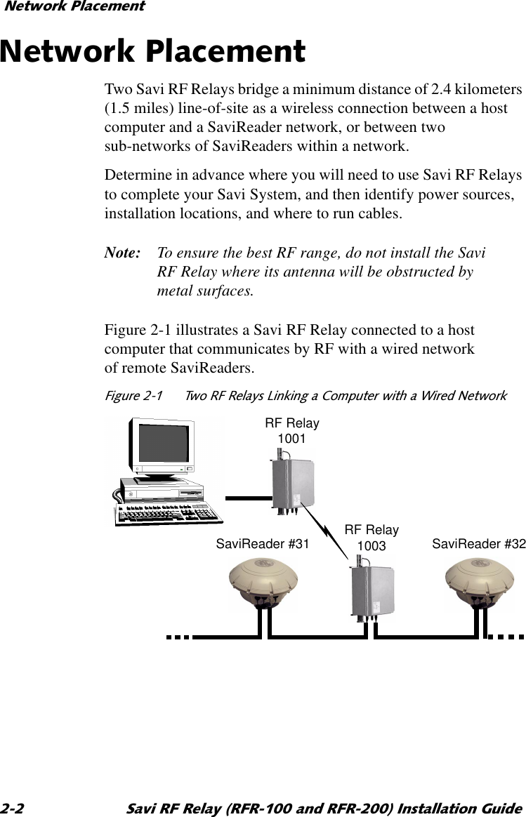 1HWZRUN3ODFHPHQW 6DYL5)5HOD\5)5DQG5)5,QVWDOODWLRQ*XLGH1HWZRUN3ODFHPHQWTwo Savi RF Relays bridge a minimum distance of 2.4 kilometers (1.5 miles) line-of-site as a wireless connection between a host computer and a SaviReader network, or between two sub-networks of SaviReaders within a network. Determine in advance where you will need to use Savi RF Relays to complete your Savi System, and then identify power sources, installation locations, and where to run cables.Note: To ensure the best RF range, do not install the Savi RF Relay where its antenna will be obstructed by metal surfaces.Figure 2-1 illustrates a Savi RF Relay connected to a host computer that communicates by RF with a wired network of remote SaviReaders.)LJXUH 7ZR5)5HOD\V/LQNLQJD &amp;RPSXWHUZLWKD:LUHG1HWZRUNRF Relay1001SaviReader #31 SaviReader #32RF Relay1003