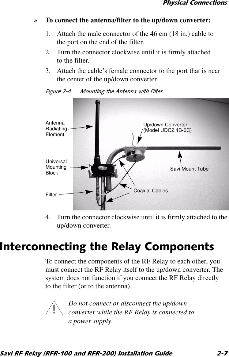 3K\VLFDO&amp;RQQHFWLRQV6DYL5)5HOD\5)5DQG5)5,QVWDOODWLRQ*XLGH »To connect the antenna/filter to the up/down converter:1. Attach the male connector of the 46 cm (18 in.) cable to the port on the end of the filter.2. Turn the connector clockwise until it is firmly attached to the filter.3. Attach the cable’s female connector to the port that is near the center of the up/down converter.)LJXUH 0RXQWLQJWKH$QWHQQDZLWK)LOWHU 4. Turn the connector clockwise until it is firmly attached to the up/down converter.,QWHUFRQQHFWLQJWKH5HOD\&amp;RPSRQHQWVTo connect the components of the RF Relay to each other, you must connect the RF Relay itself to the up/down converter. The system does not function if you connect the RF Relay directly to the filter (or to the antenna). Do not connect or disconnect the up/down converter while the RF Relay is connected to a power supply.Up/down ConverterUniversalSavi Mount TubeAntennaRadiatingElementMountingBlockCoaxial Cables(Model UDC2.4B-0C)Filter