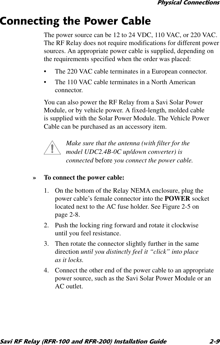 3K\VLFDO&amp;RQQHFWLRQV6DYL5)5HOD\5)5DQG5)5,QVWDOODWLRQ*XLGH &amp;RQQHFWLQJWKH3RZHU&amp;DEOHThe power source can be 12 to 24 VDC, 110 VAC, or 220 VAC. The RF Relay does not require modifications for different power sources. An appropriate power cable is supplied, depending on the requirements specified when the order was placed:•The 220 VAC cable terminates in a European connector.•The 110 VAC cable terminates in a North American connector.You can also power the RF Relay from a Savi Solar Power Module, or by vehicle power. A fixed-length, molded cable is supplied with the Solar Power Module. The Vehicle Power Cable can be purchased as an accessory item. Make sure that the antenna (with filter for the model UDC2.4B-0C up/down converter) is connected before you connect the power cable. »To connect the power cable:1. On the bottom of the Relay NEMA enclosure, plug the power cable’s female connector into the POWER socket located next to the AC fuse holder. See Figure 2-5 on page 2-8.2. Push the locking ring forward and rotate it clockwise until you feel resistance. 3. Then rotate the connector slightly further in the same direction until you distinctly feel it “click” into place as it locks.4. Connect the other end of the power cable to an appropriate power source, such as the Savi Solar Power Module or an AC outlet.