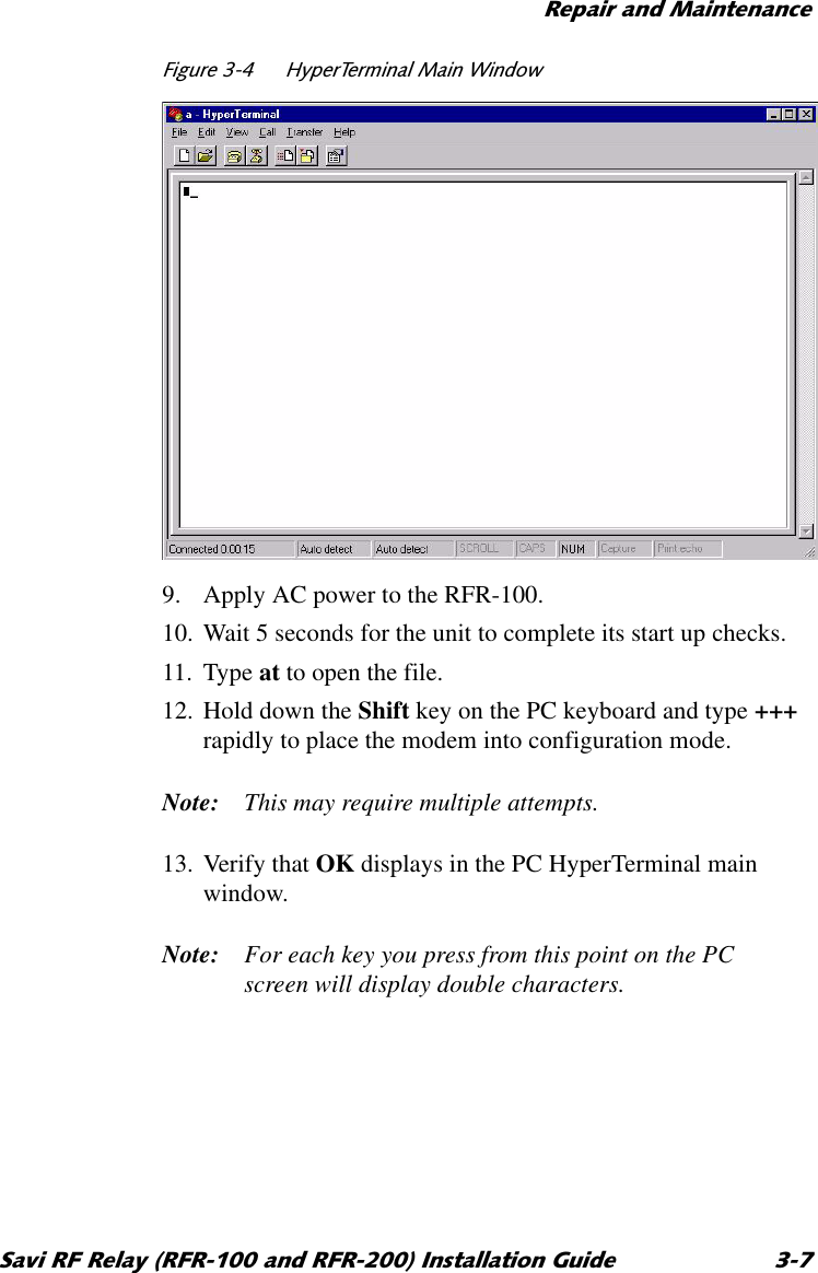 5HSDLUDQG0DLQWHQDQFH6DYL5)5HOD\5)5DQG5)5,QVWDOODWLRQ*XLGH )LJXUH +\SHU7HUPLQDO0DLQ:LQGRZ9. Apply AC power to the RFR-100.10. Wait 5 seconds for the unit to complete its start up checks.11. Type at to open the file.12. Hold down the Shift key on the PC keyboard and type +++ rapidly to place the modem into configuration mode.Note: This may require multiple attempts.13. Verify that OK displays in the PC HyperTerminal main window.Note: For each key you press from this point on the PC screen will display double characters.