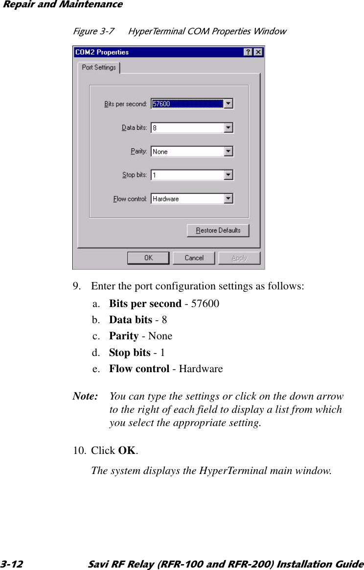 5HSDLUDQG0DLQWHQDQFH 6DYL5)5HOD\5)5DQG5)5,QVWDOODWLRQ*XLGH)LJXUH +\SHU7HUPLQDO&amp;203URSHUWLHV:LQGRZ9. Enter the port configuration settings as follows:a. Bits per second - 57600b. Data bits - 8c. Parity - Noned. Stop bits - 1e. Flow control - HardwareNote: You can type the settings or click on the down arrow to the right of each field to display a list from which you select the appropriate setting.10. Click OK.The system displays the HyperTerminal main window.