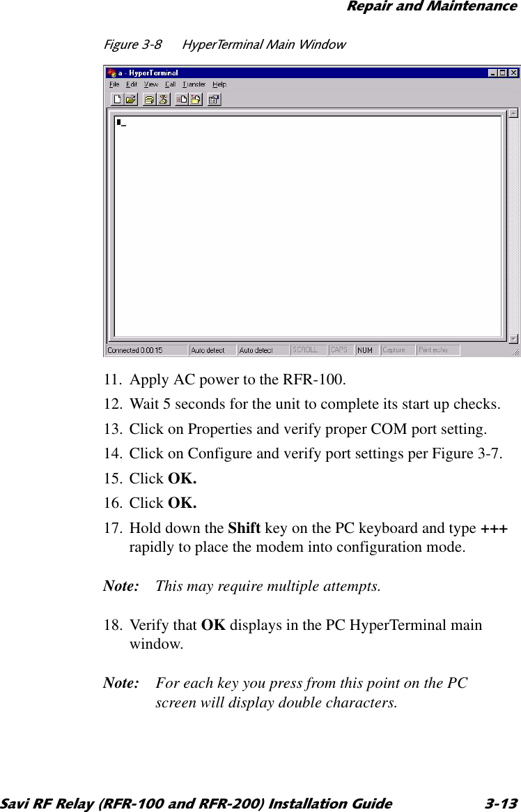 5HSDLUDQG0DLQWHQDQFH6DYL5)5HOD\5)5DQG5)5,QVWDOODWLRQ*XLGH )LJXUH +\SHU7HUPLQDO0DLQ:LQGRZ11. Apply AC power to the RFR-100.12. Wait 5 seconds for the unit to complete its start up checks.13. Click on Properties and verify proper COM port setting.14. Click on Configure and verify port settings per Figure 3-7.15. Click OK.16. Click OK.17. Hold down the Shift key on the PC keyboard and type +++ rapidly to place the modem into configuration mode.Note: This may require multiple attempts.18. Verify that OK displays in the PC HyperTerminal main window.Note: For each key you press from this point on the PC screen will display double characters.