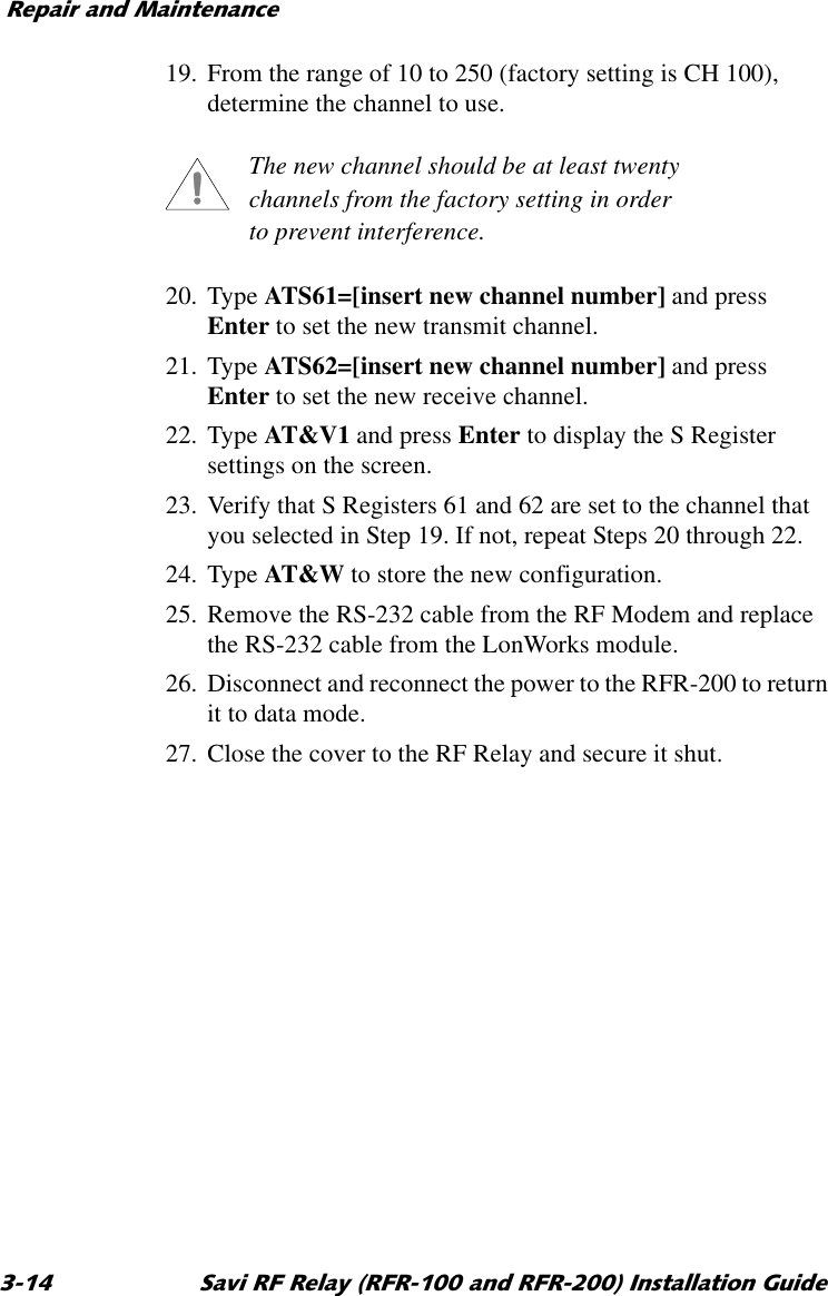 5HSDLUDQG0DLQWHQDQFH 6DYL5)5HOD\5)5DQG5)5,QVWDOODWLRQ*XLGH19. From the range of 10 to 250 (factory setting is CH 100), determine the channel to use.The new channel should be at least twenty channels from the factory setting in order to prevent interference.20. Type ATS61=[insert new channel number] and press Enter to set the new transmit channel.21. Type ATS62=[insert new channel number] and press Enter to set the new receive channel.22. Type AT&amp;V1 and press Enter to display the S Register settings on the screen.23. Verify that S Registers 61 and 62 are set to the channel that you selected in Step 19. If not, repeat Steps 20 through 22.24. Type AT&amp;W to store the new configuration.25. Remove the RS-232 cable from the RF Modem and replace the RS-232 cable from the LonWorks module.26. Disconnect and reconnect the power to the RFR-200 to return it to data mode.27. Close the cover to the RF Relay and secure it shut.