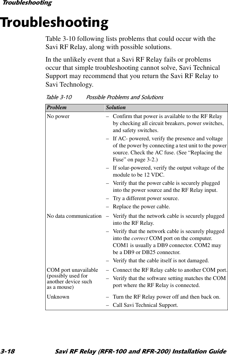 7URXEOHVKRRWLQJ 6DYL5)5HOD\5)5DQG5)5,QVWDOODWLRQ*XLGH7URXEOHVKRRWLQJTable 3-10 following lists problems that could occur with the Savi RF Relay, along with possible solutions.In the unlikely event that a Savi RF Relay fails or problems occur that simple troubleshooting cannot solve, Savi Technical Support may recommend that you return the Savi RF Relay to Savi Technology. 7DEOH 3RVVLEOH3UREOHPVDQG6ROXWLRQVProblem SolutionNo power  –Confirm that power is available to the RF Relay by checking all circuit breakers, power switches, and safety switches.–If AC- powered, verify the presence and voltage of the power by connecting a test unit to the power source. Check the AC fuse. (See “Replacing the Fuse” on page 3-2.)–If solar-powered, verify the output voltage of the module to be 12 VDC.–Verify that the power cable is securely plugged into the power source and the RF Relay input.–Try a different power source.–Replace the power cable.No data communication –Verify that the network cable is securely plugged into the RF Relay.–Verify that the network cable is securely plugged into the correct COM port on the computer. COM1 is usually a DB9 connector. COM2 may be a DB9 or DB25 connector.–Verify that the cable itself is not damaged.COM port unavailable (possibly used for another device such as a mouse)–Connect the RF Relay cable to another COM port.–Verify that the software setting matches the COM port where the RF Relay is connected.Unknown –Turn the RF Relay power off and then back on.–Call Savi Technical Support.