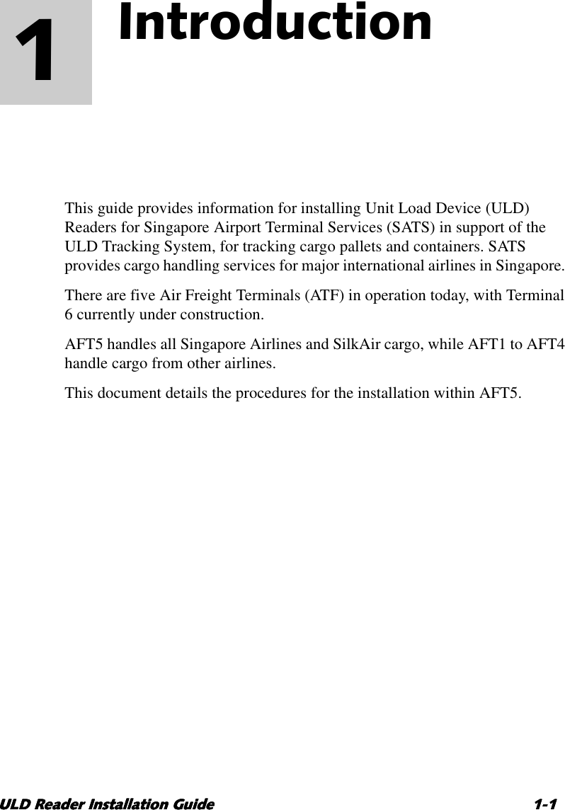 ULD Reader Installation GuideULD Reader Installation GuideULD Reader Installation GuideULD Reader Installation Guide 1-11-11-11-11Introduction 1This guide provides information for installing Unit Load Device (ULD)Readers for Singapore Airport Terminal Services (SATS) in support of theULD Tracking System, for tracking cargo pallets and containers. SATSprovides cargo handling services for major international airlines in Singapore.There are five Air Freight Terminals (ATF) in operation today, with Terminal6currently under construction.AFT5 handles all Singapore Airlines and SilkAir cargo, while AFT1 to AFT4handle cargo from other airlines.This document details the procedures for the installation within AFT5.