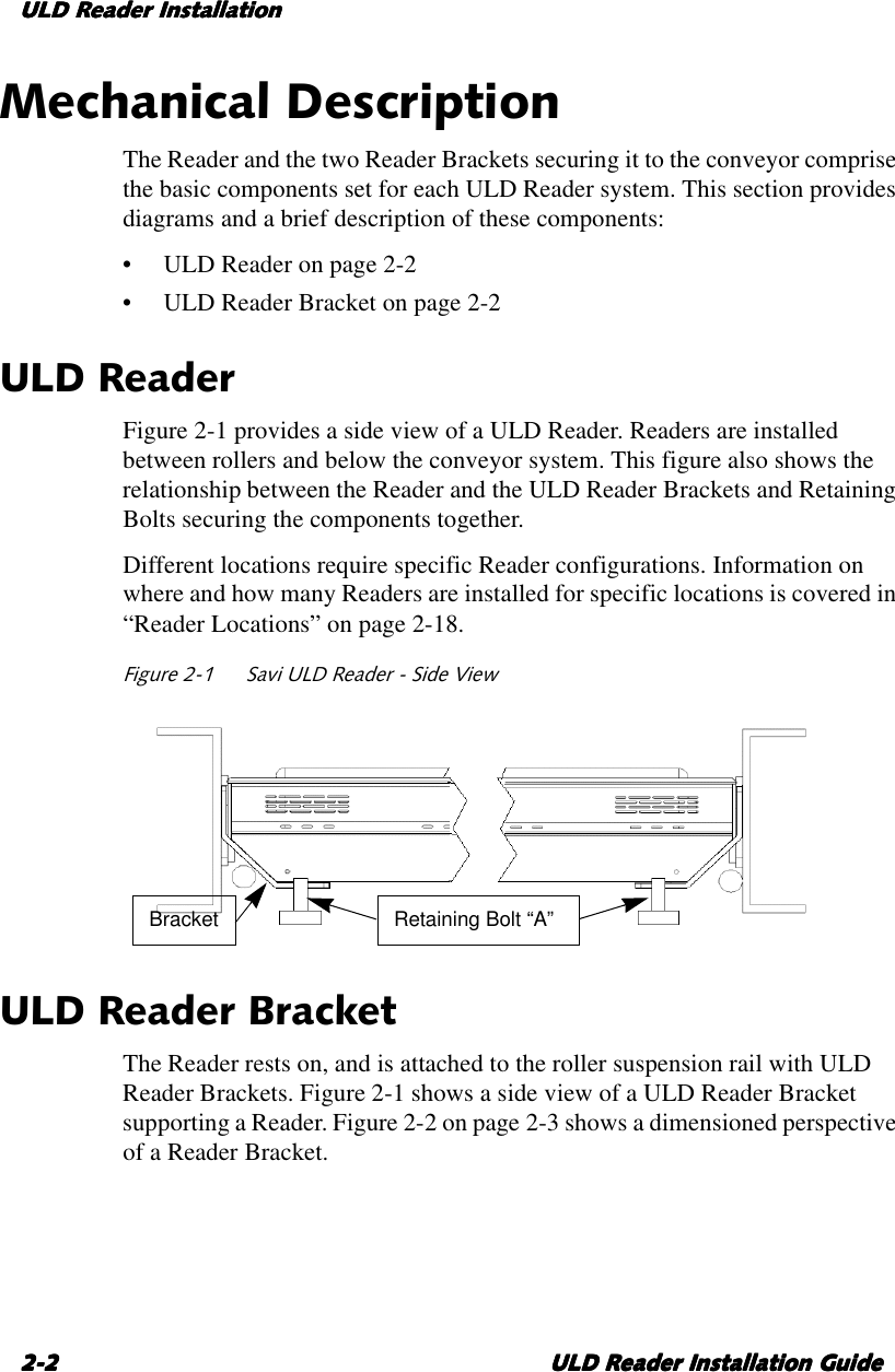 ULD Reader InstallationULD Reader InstallationULD Reader InstallationULD Reader Installation2-22-22-22-2 ULD Reader Installation GuideULD Reader Installation GuideULD Reader Installation GuideULD Reader Installation GuideMechanical DescriptionThe Reader and the two Reader Brackets securing it to the conveyor comprisethe basic components set for each ULD Reader system. This section providesdiagrams and abrief description of these components:•ULDReader on page 2-2•ULDReader Bracket on page 2-2ULD ReaderFigure 2-1 provides aside view of aULD Reader. Readers are installedbetween rollers and below the conveyor system. This figure also shows therelationship between the Reader and the ULD Reader Brackets and RetainingBolts securing the components together.Different locations require specific Reader configurations. Information onwhere and how many Readers are installed for specific locations is covered in“Reader Locations” on page 2-18.Figure 2-1 Savi ULD Reader - Side ViewULD Reader BracketThe Reader rests on, and is attached to the roller suspension rail with ULDReader Brackets. Figure 2-1 shows aside view of aULD Reader Bracketsupporting aReader. Figure 2-2 on page 2-3 shows adimensioned perspectiveof aReader Bracket.Retaining Bolt “A”Bracket