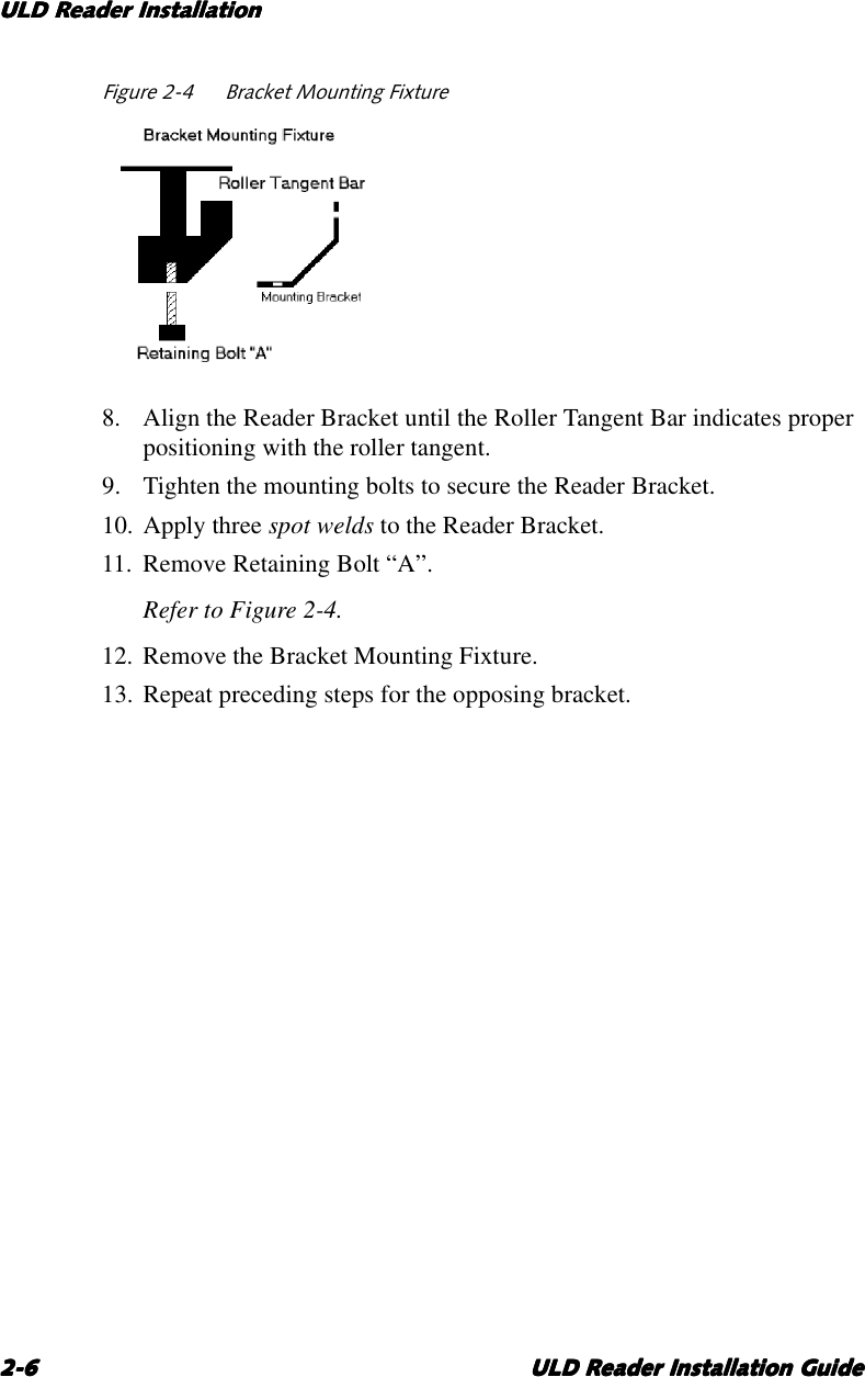 ULD Reader InstallationULD Reader InstallationULD Reader InstallationULD Reader Installation2-62-62-62-6 ULD Reader Installation GuideULD Reader Installation GuideULD Reader Installation GuideULD Reader Installation GuideFigure 2-4 Bracket Mounting Fixture8. Align the Reader Bracket until the Roller Tangent Bar indicates properpositioning with the roller tangent.9. Tighten the mounting bolts to secure the Reader Bracket.10. Apply three spot welds to the Reader Bracket.11. Remove Retaining Bolt “A”.Refer to Figure 2-4.12. Remove the Bracket Mounting Fixture.13. Repeat preceding steps for the opposing bracket.