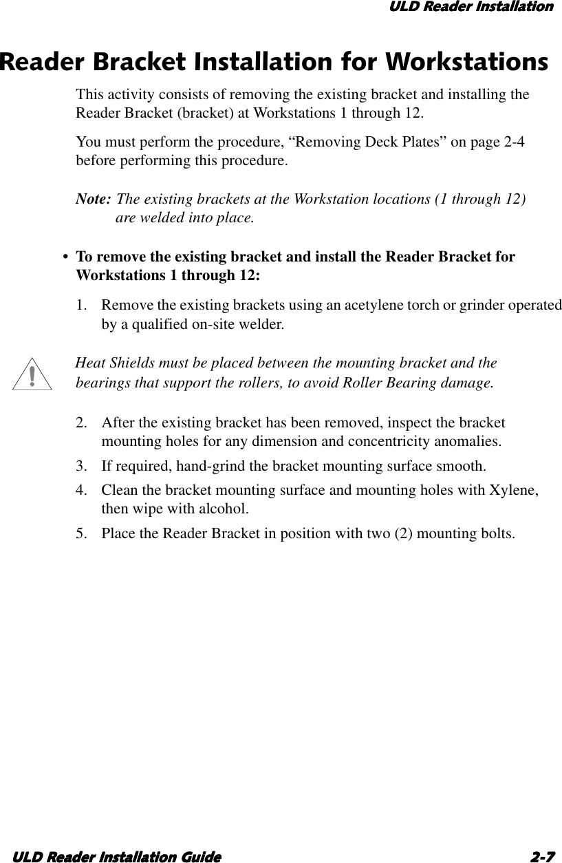 ULD Reader InstallationULD Reader InstallationULD Reader InstallationULD Reader InstallationULD Reader Installation GuideULD Reader Installation GuideULD Reader Installation GuideULD Reader Installation Guide 2-72-72-72-7Reader Bracket Installation for WorkstationsThis activity consists of removing the existing bracket and installing theReader Bracket (bracket) at Workstations 1through 12.You must perform the procedure, “Removing Deck Plates” on page 2-4before performing this procedure.Note: The existing brackets at the Workstation locations (1 through 12)are welded into place.•Toremove the existing bracket and install the Reader Bracket forWorkstations 1through 12:1. Remove the existing brackets using an acetylene torch or grinder operatedby aqualified on-site welder.Heat Shields must be placed between the mounting bracket and thebearings that support the rollers, to avoid Roller Bearing damage.2. After the existing bracket has been removed, inspect the bracketmounting holes for any dimension and concentricity anomalies.3. If required, hand-grind the bracket mounting surface smooth.4. Clean the bracket mounting surface and mounting holes with Xylene,then wipe with alcohol.5. Place the Reader Bracket in position with two (2) mounting bolts.