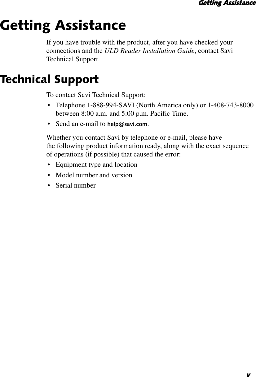     Getting AssistanceGetting AssistanceGetting AssistanceGetting AssistancevvvvGetting AssistanceIf you have trouble with the product, after you have checked yourconnections and the ULD Reader Installation Guide,contact SaviTechnical Support.Technical SupportTo contact Savi Technical Support:• Telephone 1-888-994-SAVI (North America only) or 1-408-743-8000between 8:00 a.m. and 5:00 p.m. Pacific Time.•Sendan e-mail to help@savi.com.Whether you contact Savi by telephone or e-mail, please havethe following product information ready, along with the exact sequenceof operations (if possible) that caused the error:•Equipmenttype and location• Model number and version•Serialnumber