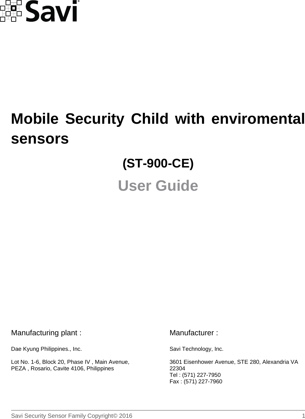        Savi Security Sensor Family Copyright© 2016     1          Mobile Security Child with enviromental sensors (ST-900-CE) User Guide       Manufacturing plant :  Dae Kyung Philippines., Inc.  Lot No. 1-6, Block 20, Phase IV , Main Avenue, PEZA , Rosario, Cavite 4106, Philippines    Manufacturer :  Savi Technology, Inc.  3601 Eisenhower Avenue, STE 280, Alexandria VA 22304 Tel : (571) 227-7950 Fax : (571) 227-7960  