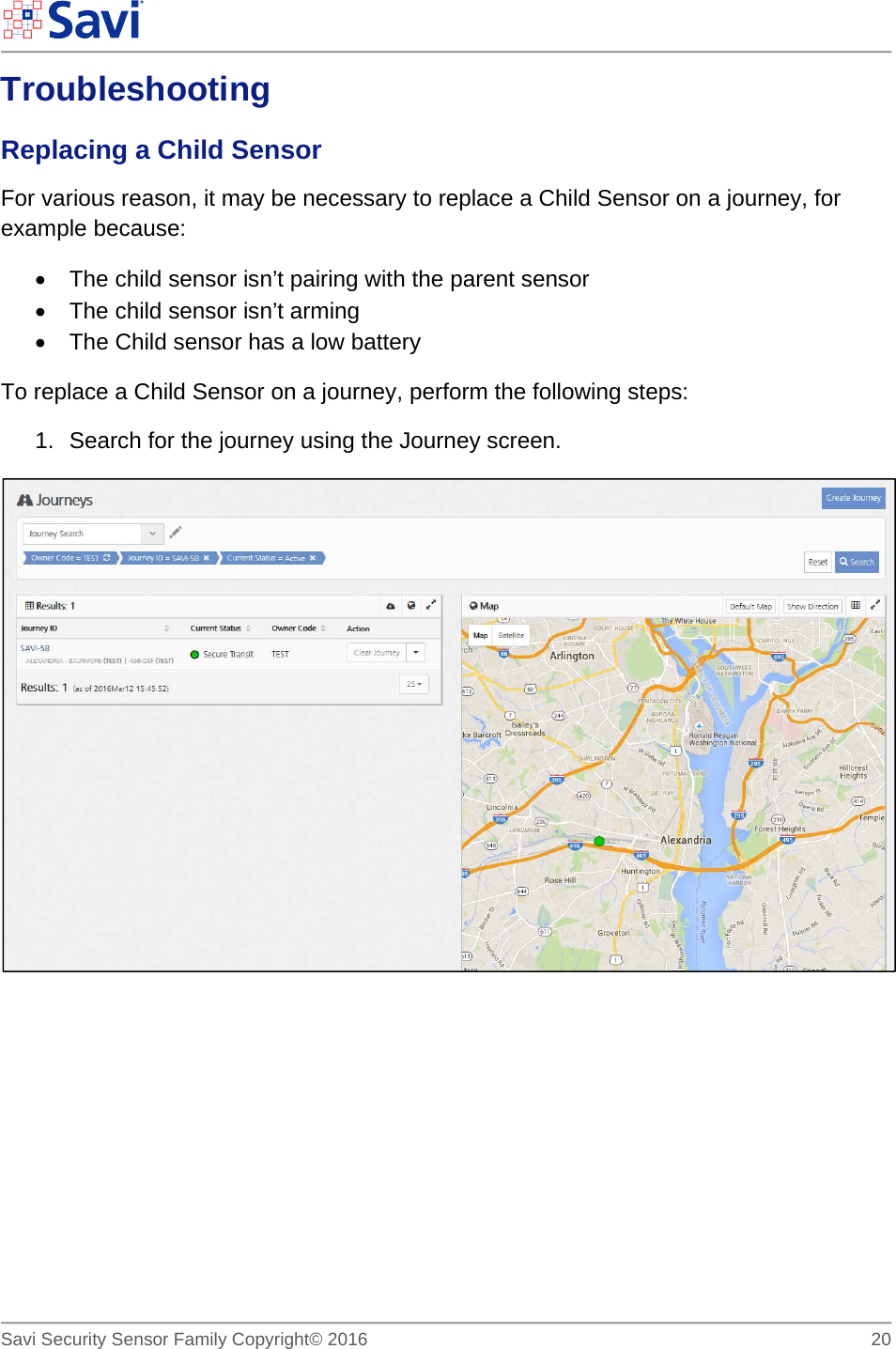        Savi Security Sensor Family Copyright© 2016     20  Troubleshooting Replacing a Child Sensor For various reason, it may be necessary to replace a Child Sensor on a journey, for example because:   The child sensor isn’t pairing with the parent sensor   The child sensor isn’t arming   The Child sensor has a low battery To replace a Child Sensor on a journey, perform the following steps: 1.  Search for the journey using the Journey screen.           