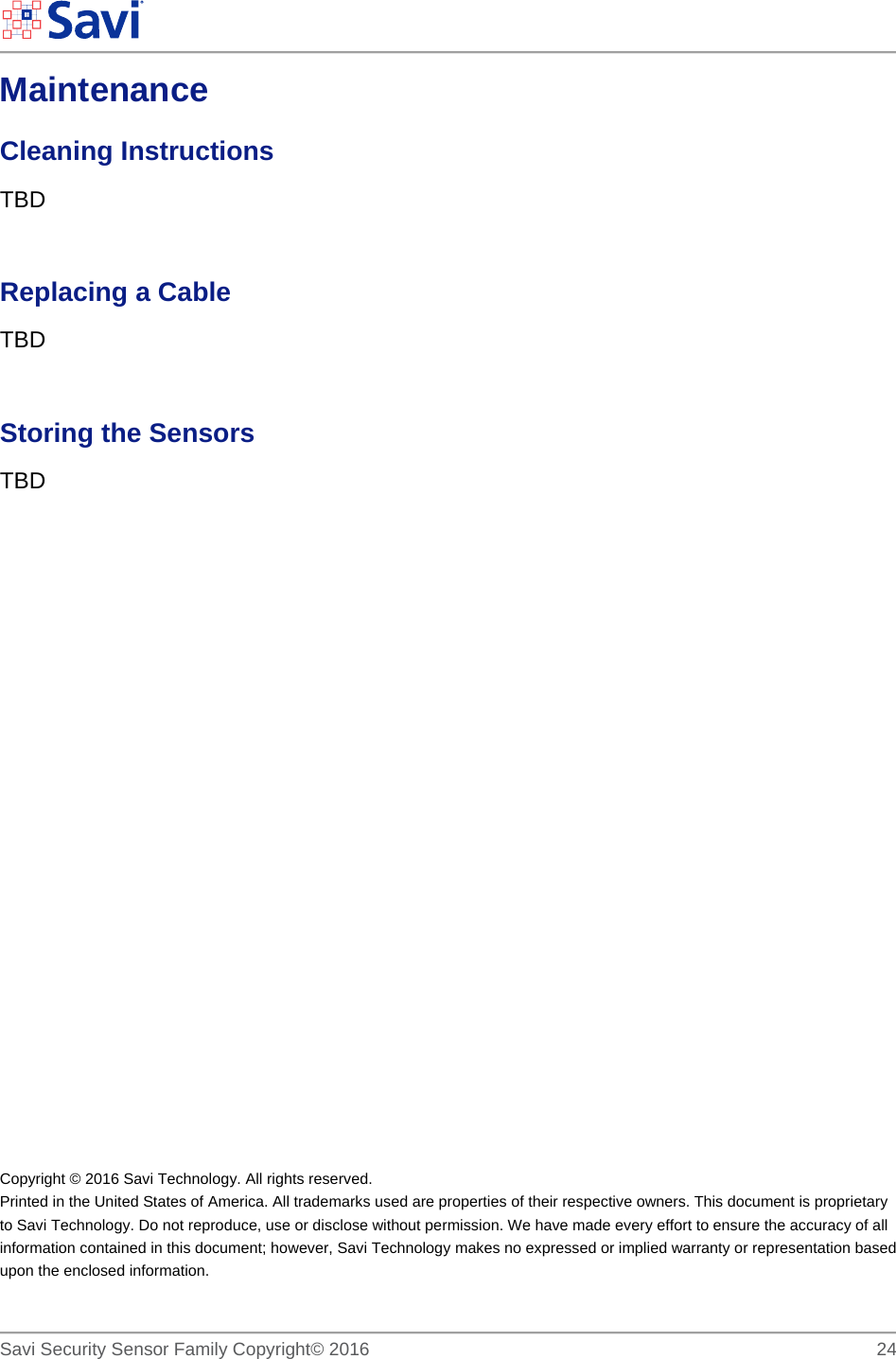        Savi Security Sensor Family Copyright© 2016     24  Maintenance  Cleaning Instructions TBD  Replacing a Cable TBD  Storing the Sensors TBD                Copyright © 2016 Savi Technology. All rights reserved. Printed in the United States of America. All trademarks used are properties of their respective owners. This document is proprietary to Savi Technology. Do not reproduce, use or disclose without permission. We have made every effort to ensure the accuracy of all information contained in this document; however, Savi Technology makes no expressed or implied warranty or representation based upon the enclosed information. 