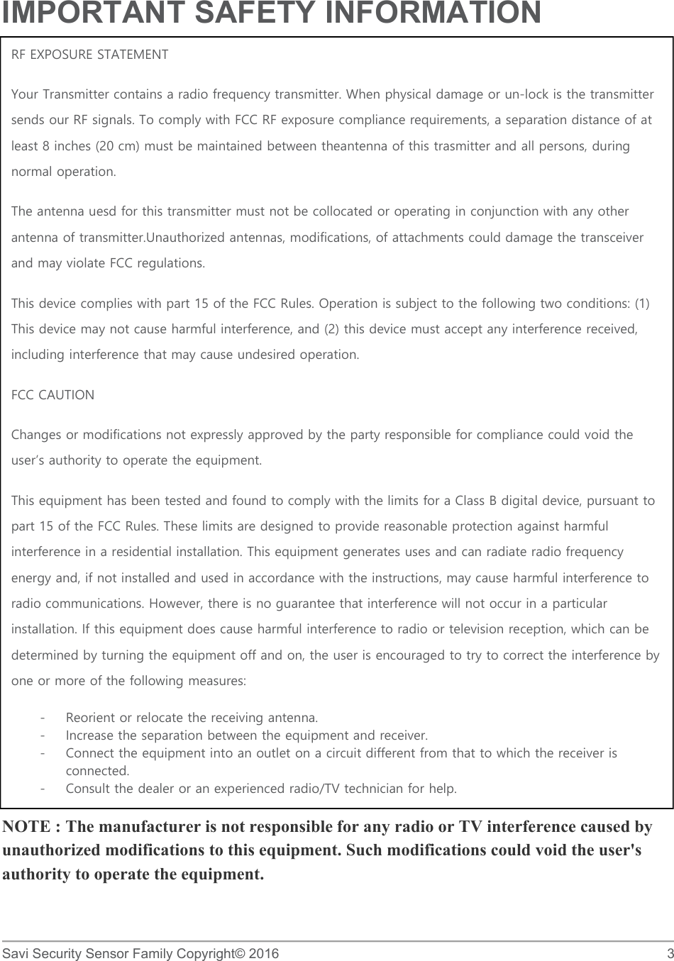   Savi Security Sensor Family Copyright© 2016     3  IMPORTANT SAFETY INFORMATION                   NOTE : The manufacturer is not responsible for any radio or TV interference caused by unauthorized modifications to this equipment. Such modifications could void the user&apos;s authority to operate the equipment. RF EXPOSURE STATEMENT Your Transmitter contains a radio frequency transmitter. When physical damage or un-lock is the transmitter sends our RF signals. To comply with FCC RF exposure compliance requirements, a separation distance of at least 8 inches (20 cm) must be maintained between theantenna of this trasmitter and all persons, during normal operation. The antenna uesd for this transmitter must not be collocated or operating in conjunction with any other antenna of transmitter.Unauthorized antennas, modifications, of attachments could damage the transceiver and may violate FCC regulations. This device complies with part 15 of the FCC Rules. Operation is subject to the following two conditions: (1) This device may not cause harmful interference, and (2) this device must accept any interference received, including interference that may cause undesired operation. FCC CAUTION Changes or modifications not expressly approved by the party responsible for compliance could void the user’s authority to operate the equipment. This equipment has been tested and found to comply with the limits for a Class B digital device, pursuant to part 15 of the FCC Rules. These limits are designed to provide reasonable protection against harmful interference in a residential installation. This equipment generates uses and can radiate radio frequency energy and, if not installed and used in accordance with the instructions, may cause harmful interference to radio communications. However, there is no guarantee that interference will not occur in a particular installation. If this equipment does cause harmful interference to radio or television reception, which can be determined by turning the equipment off and on, the user is encouraged to try to correct the interference by one or more of the following measures:  - Reorient or relocate the receiving antenna. - Increase the separation between the equipment and receiver. - Connect the equipment into an outlet on a circuit different from that to which the receiver is connected. - Consult the dealer or an experienced radio/TV technician for help. 