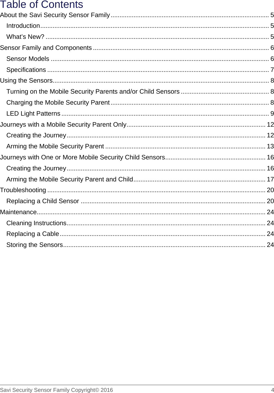   Savi Security Sensor Family Copyright© 2016     4  Table of Contents About the Savi Security Sensor Family .......................................................................................... 5 Introduction  .................................................................................................................................. 5 What’s New? ............................................................................................................................... 5 Sensor Family and Components .................................................................................................... 6 Sensor Models ............................................................................................................................ 6 Specifications .............................................................................................................................. 7 Using the Sensors ........................................................................................................................... 8 Turning on the Mobile Security Parents and/or Child Sensors .................................................. 8 Charging the Mobile Security Parent .......................................................................................... 8 LED Light Patterns ...................................................................................................................... 9 Journeys with a Mobile Security Parent Only ............................................................................... 12 Creating the Journey ................................................................................................................. 12 Arming the Mobile Security Parent ........................................................................................... 13 Journeys with One or More Mobile Security Child Sensors ......................................................... 16 Creating the Journey ................................................................................................................. 16 Arming the Mobile Security Parent and Child ........................................................................... 17 Troubleshooting ............................................................................................................................ 20 Replacing a Child Sensor ......................................................................................................... 20 Maintenance.................................................................................................................................. 24 Cleaning Instructions ................................................................................................................. 24 Replacing a Cable ..................................................................................................................... 24 Storing the Sensors ................................................................................................................... 24  