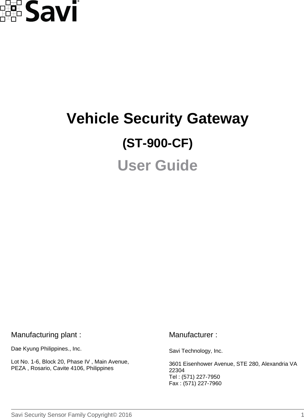        Savi Security Sensor Family Copyright© 2016     1          Vehicle Security Gateway (ST-900-CF) User Guide          Manufacturing plant :  Dae Kyung Philippines., Inc.  Lot No. 1-6, Block 20, Phase IV , Main Avenue, PEZA , Rosario, Cavite 4106, Philippines    Manufacturer :  Savi Technology, Inc.  3601 Eisenhower Avenue, STE 280, Alexandria VA 22304 Tel : (571) 227-7950 Fax : (571) 227-7960