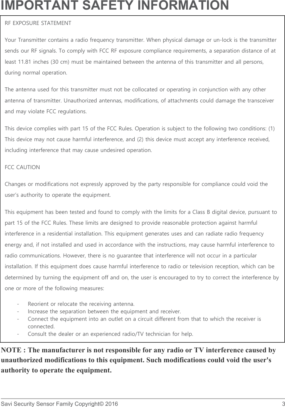   Savi Security Sensor Family Copyright© 2016     3  IMPORTANT SAFETY INFORMATION                   NOTE : The manufacturer is not responsible for any radio or TV interference caused by unauthorized modifications to this equipment. Such modifications could void the user&apos;s authority to operate the equipment. RF EXPOSURE STATEMENT Your Transmitter contains a radio frequency transmitter. When physical damage or un-lock is the transmitter sends our RF signals. To comply with FCC RF exposure compliance requirements, a separation distance of at least 11.81 inches (30 cm) must be maintained between the antenna of this transmitter and all persons, during normal operation. The antenna used for this transmitter must not be collocated or operating in conjunction with any other antenna of transmitter. Unauthorized antennas, modifications, of attachments could damage the transceiver and may violate FCC regulations. This device complies with part 15 of the FCC Rules. Operation is subject to the following two conditions: (1) This device may not cause harmful interference, and (2) this device must accept any interference received, including interference that may cause undesired operation. FCC CAUTION Changes or modifications not expressly approved by the party responsible for compliance could void the user’s authority to operate the equipment. This equipment has been tested and found to comply with the limits for a Class B digital device, pursuant to part 15 of the FCC Rules. These limits are designed to provide reasonable protection against harmful interference in a residential installation. This equipment generates uses and can radiate radio frequency energy and, if not installed and used in accordance with the instructions, may cause harmful interference to radio communications. However, there is no guarantee that interference will not occur in a particular installation. If this equipment does cause harmful interference to radio or television reception, which can be determined by turning the equipment off and on, the user is encouraged to try to correct the interference by one or more of the following measures:  - Reorient or relocate the receiving antenna. - Increase the separation between the equipment and receiver. - Connect the equipment into an outlet on a circuit different from that to which the receiver is connected. - Consult the dealer or an experienced radio/TV technician for help. 