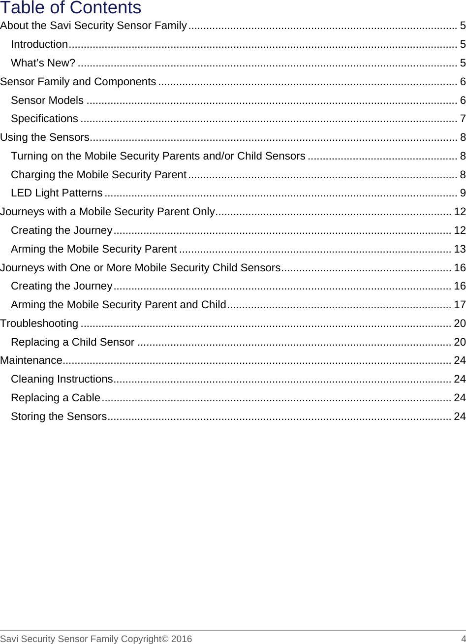   Savi Security Sensor Family Copyright© 2016     4   Table of Contents About the Savi Security Sensor Family .......................................................................................... 5 Introduction  .................................................................................................................................. 5 What’s New? ............................................................................................................................... 5 Sensor Family and Components .................................................................................................... 6 Sensor Models ............................................................................................................................ 6 Specifications .............................................................................................................................. 7 Using the Sensors ........................................................................................................................... 8 Turning on the Mobile Security Parents and/or Child Sensors .................................................. 8 Charging the Mobile Security Parent .......................................................................................... 8 LED Light Patterns ...................................................................................................................... 9 Journeys with a Mobile Security Parent Only ............................................................................... 12 Creating the Journey ................................................................................................................. 12 Arming the Mobile Security Parent ........................................................................................... 13 Journeys with One or More Mobile Security Child Sensors ......................................................... 16 Creating the Journey ................................................................................................................. 16 Arming the Mobile Security Parent and Child ........................................................................... 17 Troubleshooting ............................................................................................................................ 20 Replacing a Child Sensor ......................................................................................................... 20 Maintenance.................................................................................................................................. 24 Cleaning Instructions ................................................................................................................. 24 Replacing a Cable ..................................................................................................................... 24 Storing the Sensors ................................................................................................................... 24  