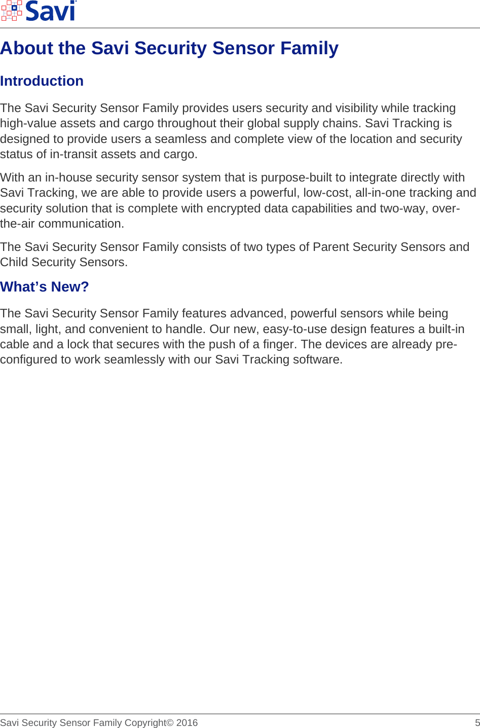        Savi Security Sensor Family Copyright© 2016     5  About the Savi Security Sensor Family Introduction  The Savi Security Sensor Family provides users security and visibility while tracking high-value assets and cargo throughout their global supply chains. Savi Tracking is designed to provide users a seamless and complete view of the location and security status of in-transit assets and cargo.  With an in-house security sensor system that is purpose-built to integrate directly with Savi Tracking, we are able to provide users a powerful, low-cost, all-in-one tracking and security solution that is complete with encrypted data capabilities and two-way, over-the-air communication.  The Savi Security Sensor Family consists of two types of Parent Security Sensors and Child Security Sensors.  What’s New? The Savi Security Sensor Family features advanced, powerful sensors while being small, light, and convenient to handle. Our new, easy-to-use design features a built-in cable and a lock that secures with the push of a finger. The devices are already pre-configured to work seamlessly with our Savi Tracking software.   