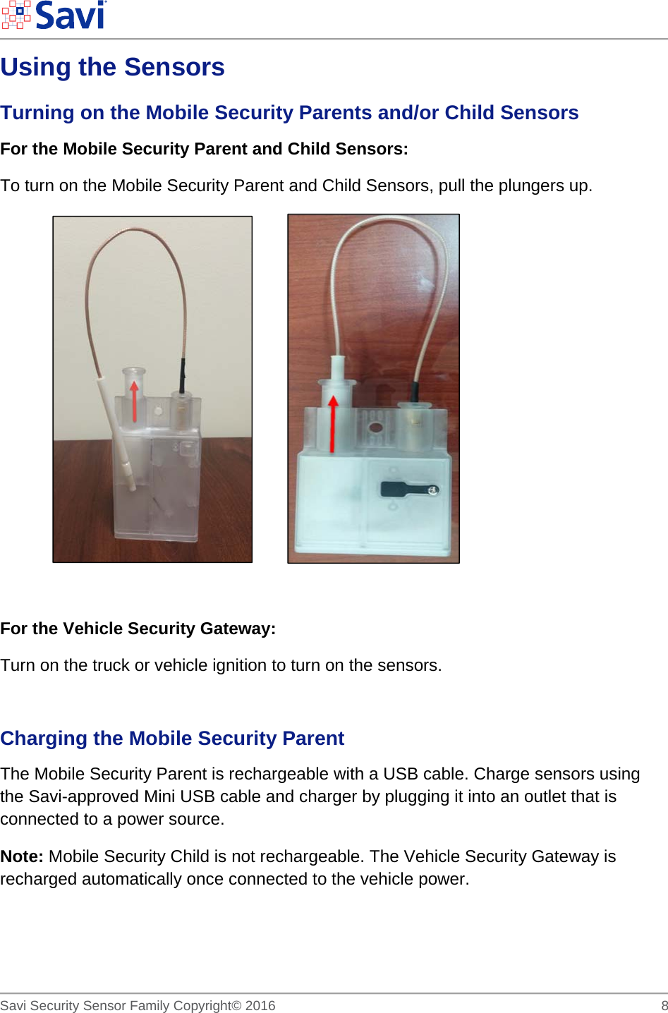        Savi Security Sensor Family Copyright© 2016     8  Using the Sensors Turning on the Mobile Security Parents and/or Child Sensors For the Mobile Security Parent and Child Sensors:   To turn on the Mobile Security Parent and Child Sensors, pull the plungers up.            For the Vehicle Security Gateway:  Turn on the truck or vehicle ignition to turn on the sensors.  Charging the Mobile Security Parent The Mobile Security Parent is rechargeable with a USB cable. Charge sensors using the Savi-approved Mini USB cable and charger by plugging it into an outlet that is connected to a power source.  Note: Mobile Security Child is not rechargeable. The Vehicle Security Gateway is recharged automatically once connected to the vehicle power. 